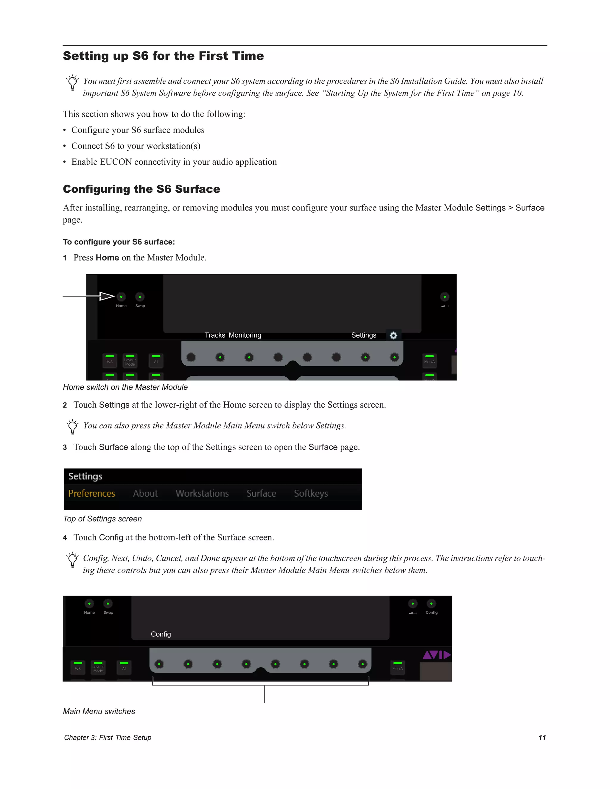 Chapter 3: First Time Setup 11
Setting up S6 for the First Time
This section shows you how to do the following:
• Configure your S6 surface modules
• Connect S6 to your workstation(s)
• Enable EUCON connectivity in your audio application
Configuring the S6 Surface
After installing, rearranging, or removing modules you must configure your surface using the Master Module Settings > Surface
page.
To configure your S6 surface:
1 Press Home on the Master Module.
2 Touch Settings at the lower-right of the Home screen to display the Settings screen.
3 Touch Surface along the top of the Settings screen to open the Surface page.
4 Touch Config at the bottom-left of the Surface screen.
You must first assemble and connect your S6 system according to the procedures in the S6 Installation Guide. You must also install
important S6 System Software before configuring the surface. See “Starting Up the System for the First Time” on page 10.
Home switch on the Master Module
You can also press the Master Module Main Menu switch below Settings.
Top of Settings screen
Config, Next, Undo, Cancel, and Done appear at the bottom of the touchscreen during this process. The instructions refer to touch-
ing these controls but you can also press their Master Module Main Menu switches below them.
Main Menu switches
SwapHome
Layout
Mode
WS All
App Type Flip Mon B
Mon A
Tracks Monitoring Settings
C
ConﬁgSwapHome
Layout
Mode
Clear
WS All
App Type Flip Mon B
Mon A
Config
 