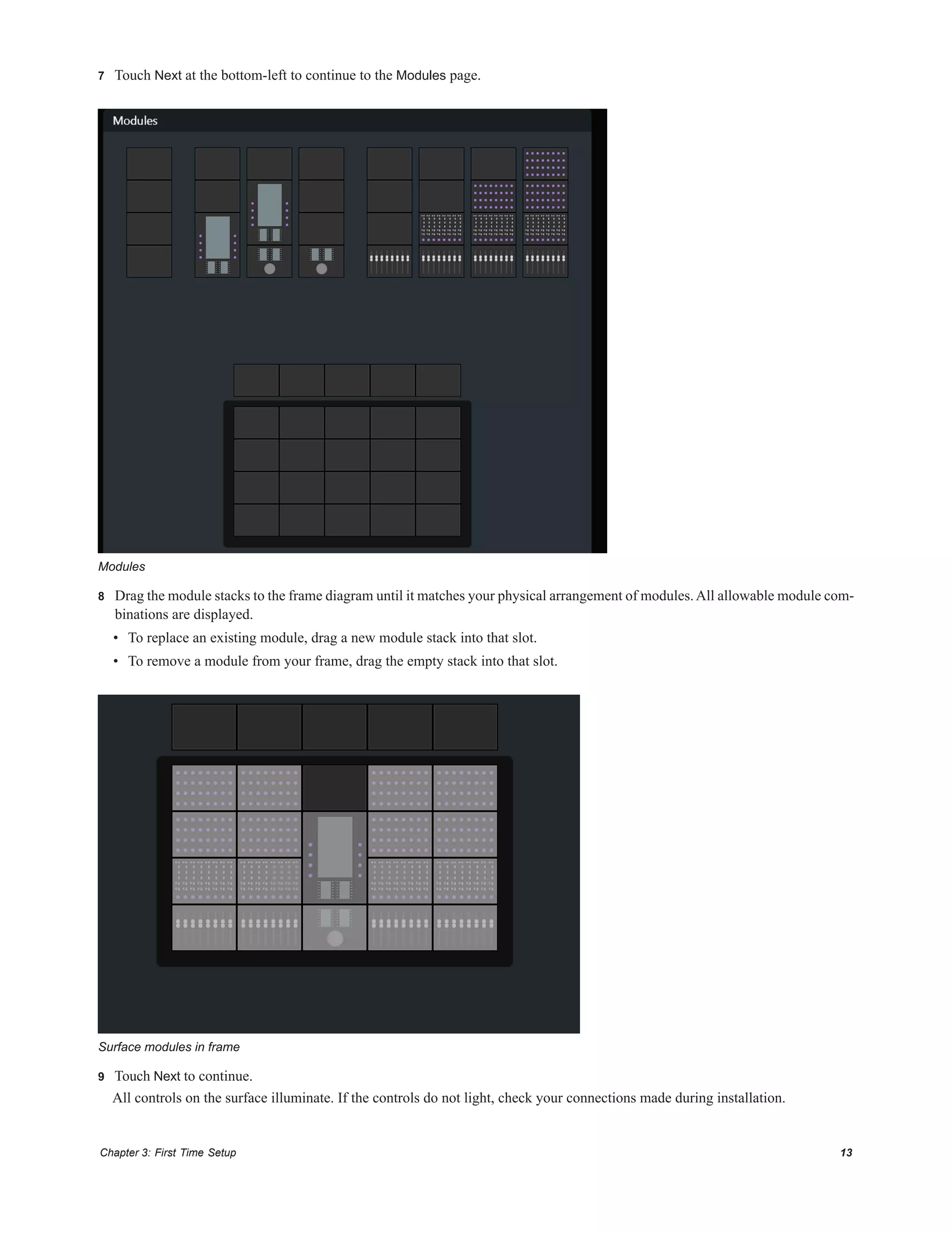 Chapter 3: First Time Setup 13
7 Touch Next at the bottom-left to continue to the Modules page.
8 Drag the module stacks to the frame diagram until it matches your physical arrangement of modules.All allowable module com-
binations are displayed.
• To replace an existing module, drag a new module stack into that slot.
• To remove a module from your frame, drag the empty stack into that slot.
9 Touch Next to continue.
All controls on the surface illuminate. If the controls do not light, check your connections made during installation.
Modules
Surface modules in frame
 