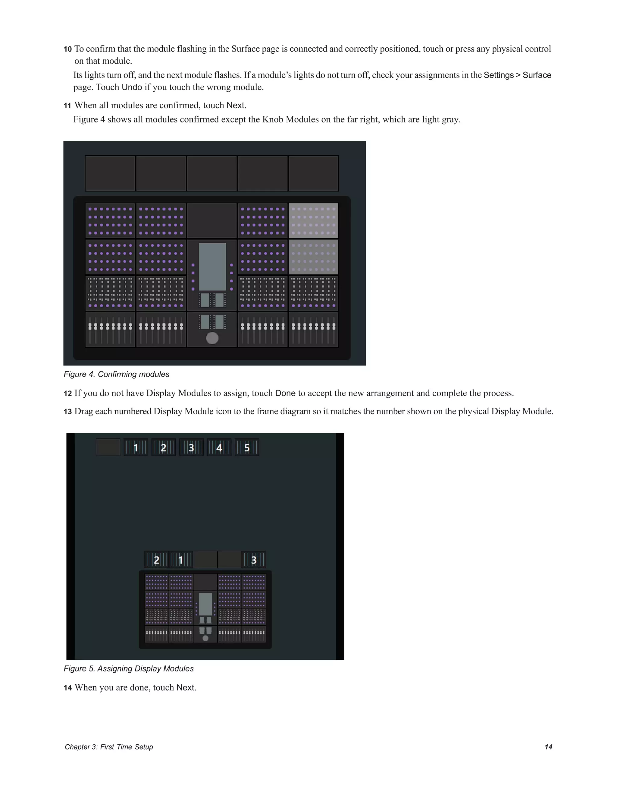 Chapter 3: First Time Setup 14
10 To confirm that the module flashing in the Surface page is connected and correctly positioned, touch or press any physical control
on that module.
Its lights turn off, and the next module flashes. If a module’s lights do not turn off, check your assignments in the Settings > Surface
page. Touch Undo if you touch the wrong module.
11 When all modules are confirmed, touch Next.
Figure 4 shows all modules confirmed except the Knob Modules on the far right, which are light gray.
12 If you do not have Display Modules to assign, touch Done to accept the new arrangement and complete the process.
13 Drag each numbered Display Module icon to the frame diagram so it matches the number shown on the physical Display Module.
14 When you are done, touch Next.
Figure 4. Confirming modules
Figure 5. Assigning Display Modules
 