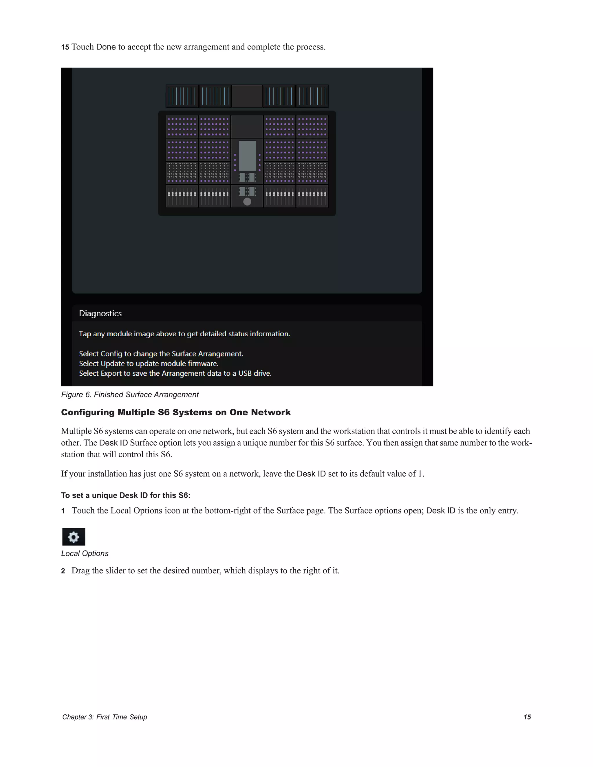 Chapter 3: First Time Setup 15
15 Touch Done to accept the new arrangement and complete the process.
Configuring Multiple S6 Systems on One Network
Multiple S6 systems can operate on one network, but each S6 system and the workstation that controls it must be able to identify each
other. The Desk ID Surface option lets you assign a unique number for this S6 surface. You then assign that same number to the work-
station that will control this S6.
If your installation has just one S6 system on a network, leave the Desk ID set to its default value of 1.
To set a unique Desk ID for this S6:
1 Touch the Local Options icon at the bottom-right of the Surface page. The Surface options open; Desk ID is the only entry.
2 Drag the slider to set the desired number, which displays to the right of it.
Figure 6. Finished Surface Arrangement
Local Options
 