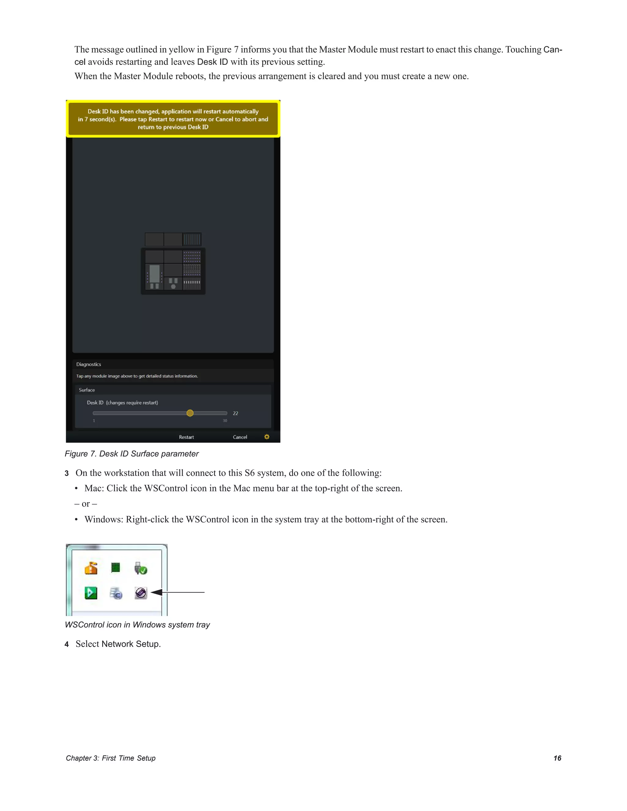Chapter 3: First Time Setup 16
The message outlined in yellow in Figure 7 informs you that the Master Module must restart to enact this change. Touching Can-
cel avoids restarting and leaves Desk ID with its previous setting.
When the Master Module reboots, the previous arrangement is cleared and you must create a new one.
3 On the workstation that will connect to this S6 system, do one of the following:
• Mac: Click the WSControl icon in the Mac menu bar at the top-right of the screen.
– or –
• Windows: Right-click the WSControl icon in the system tray at the bottom-right of the screen.
4 Select Network Setup.
Figure 7. Desk ID Surface parameter
WSControl icon in Windows system tray
 