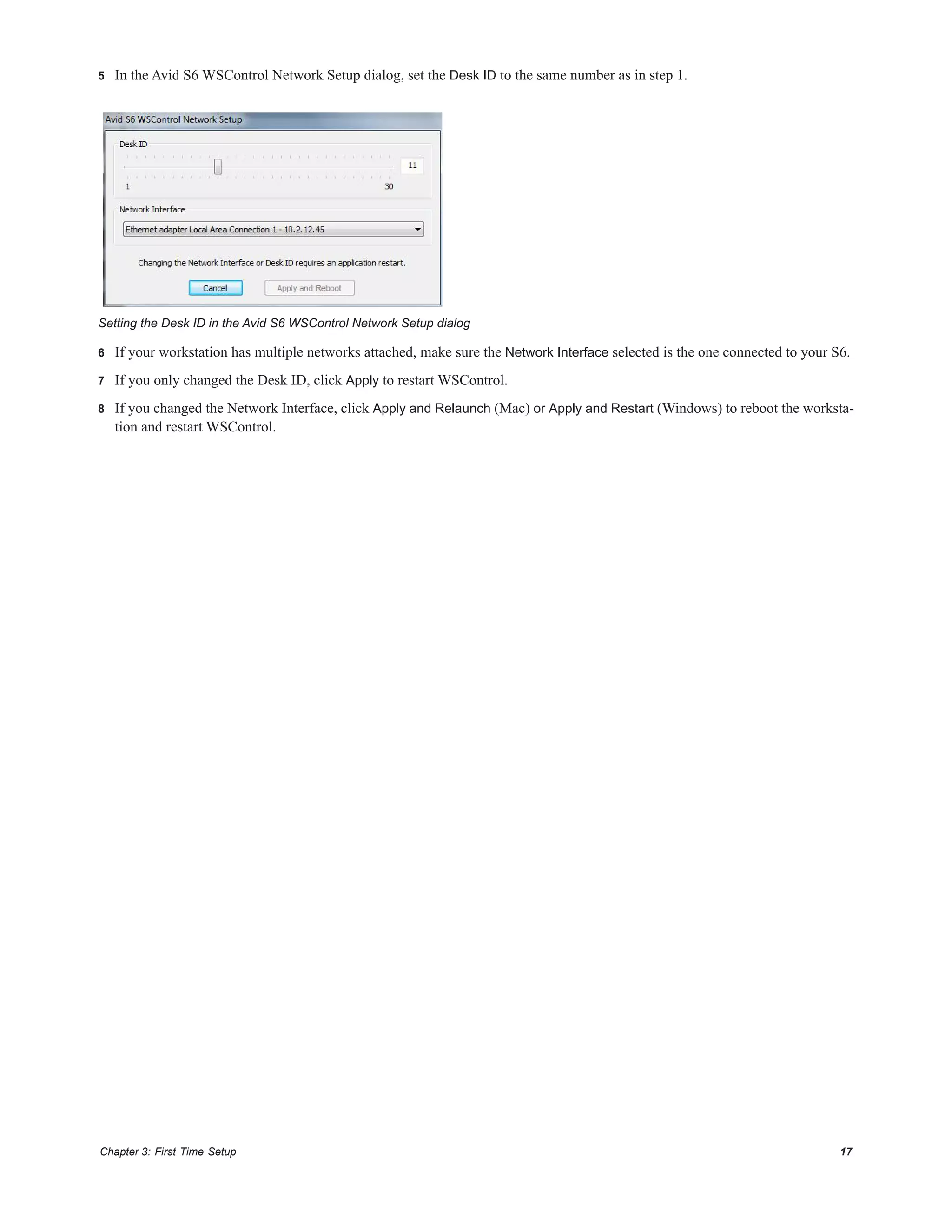 Chapter 3: First Time Setup 17
5 In the Avid S6 WSControl Network Setup dialog, set the Desk ID to the same number as in step 1.
6 If your workstation has multiple networks attached, make sure the Network Interface selected is the one connected to your S6.
7 If you only changed the Desk ID, click Apply to restart WSControl.
8 If you changed the Network Interface, click Apply and Relaunch (Mac) or Apply and Restart (Windows) to reboot the worksta-
tion and restart WSControl.
Setting the Desk ID in the Avid S6 WSControl Network Setup dialog
 