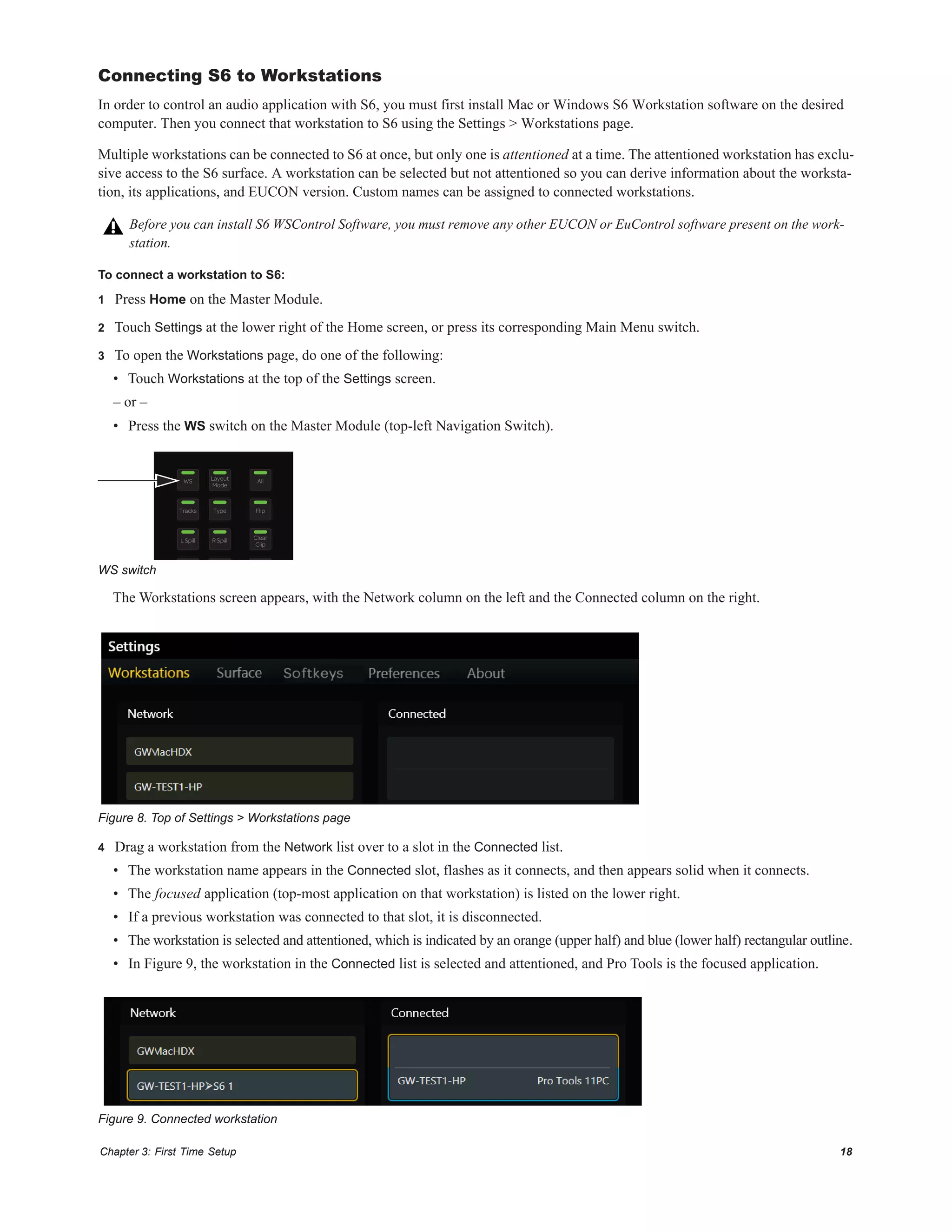Chapter 3: First Time Setup 18
Connecting S6 to Workstations
In order to control an audio application with S6, you must first install Mac or Windows S6 Workstation software on the desired
computer. Then you connect that workstation to S6 using the Settings > Workstations page.
Multiple workstations can be connected to S6 at once, but only one is attentioned at a time. The attentioned workstation has exclu-
sive access to the S6 surface. A workstation can be selected but not attentioned so you can derive information about the worksta-
tion, its applications, and EUCON version. Custom names can be assigned to connected workstations.
To connect a workstation to S6:
1 Press Home on the Master Module.
2 Touch Settings at the lower right of the Home screen, or press its corresponding Main Menu switch.
3 To open the Workstations page, do one of the following:
• Touch Workstations at the top of the Settings screen.
– or –
• Press the WS switch on the Master Module (top-left Navigation Switch).
The Workstations screen appears, with the Network column on the left and the Connected column on the right.
4 Drag a workstation from the Network list over to a slot in the Connected list.
• The workstation name appears in the Connected slot, flashes as it connects, and then appears solid when it connects.
• The focused application (top-most application on that workstation) is listed on the lower right.
• If a previous workstation was connected to that slot, it is disconnected.
• The workstation is selected and attentioned, which is indicated by an orange (upper half) and blue (lower half) rectangular outline.
• In Figure 9, the workstation in the Connected list is selected and attentioned, and Pro Tools is the focused application.
Before you can install S6 WSControl Software, you must remove any other EUCON or EuControl software present on the work-
station.
WS switch
Figure 8. Top of Settings > Workstations page
Figure 9. Connected workstation
Layout
Mode
Clear
Clip
WS All
Tracks Type Flip
L Spill R Spill
 