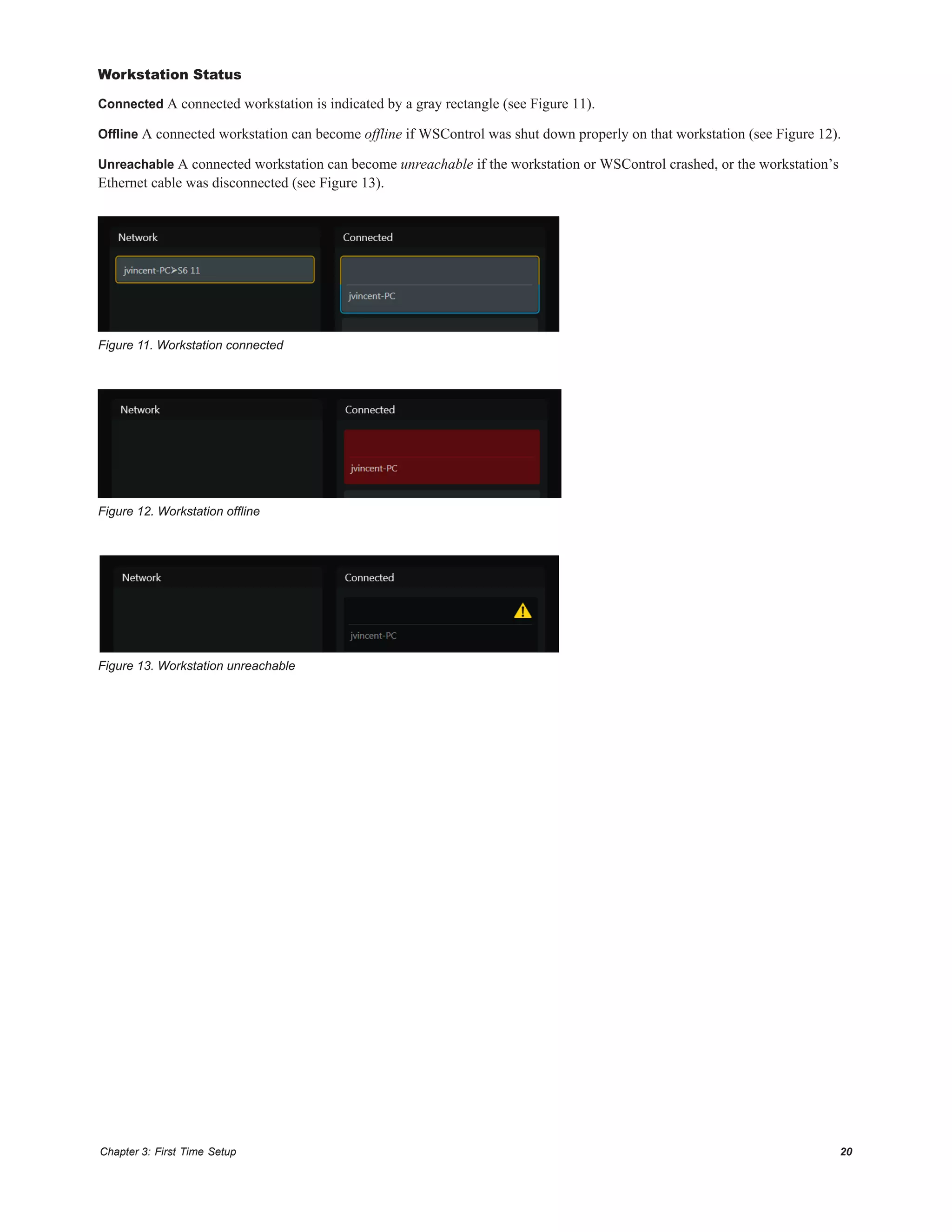 Chapter 3: First Time Setup 20
Workstation Status
Connected A connected workstation is indicated by a gray rectangle (see Figure 11).
Offline A connected workstation can become offline if WSControl was shut down properly on that workstation (see Figure 12).
Unreachable A connected workstation can become unreachable if the workstation or WSControl crashed, or the workstation’s
Ethernet cable was disconnected (see Figure 13).
Figure 11. Workstation connected
Figure 12. Workstation offline
Figure 13. Workstation unreachable
 