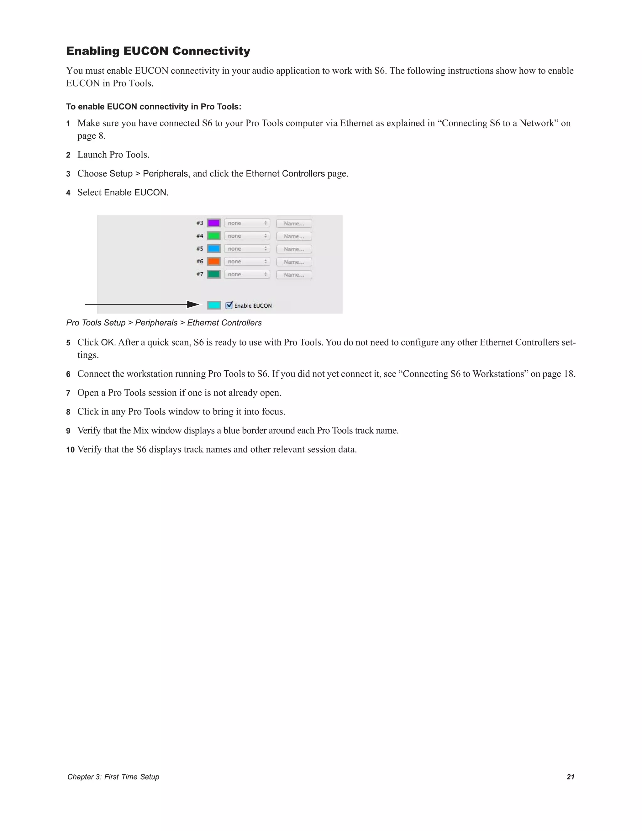 Chapter 3: First Time Setup 21
Enabling EUCON Connectivity
You must enable EUCON connectivity in your audio application to work with S6. The following instructions show how to enable
EUCON in Pro Tools.
To enable EUCON connectivity in Pro Tools:
1 Make sure you have connected S6 to your Pro Tools computer via Ethernet as explained in “Connecting S6 to a Network” on
page 8.
2 Launch Pro Tools.
3 Choose Setup > Peripherals, and click the Ethernet Controllers page.
4 Select Enable EUCON.
5 Click OK. After a quick scan, S6 is ready to use with Pro Tools. You do not need to configure any other Ethernet Controllers set-
tings.
6 Connect the workstation running Pro Tools to S6. If you did not yet connect it, see “Connecting S6 to Workstations” on page 18.
7 Open a Pro Tools session if one is not already open.
8 Click in any Pro Tools window to bring it into focus.
9 Verify that the Mix window displays a blue border around each Pro Tools track name.
10 Verify that the S6 displays track names and other relevant session data.
Pro Tools Setup > Peripherals > Ethernet Controllers
 