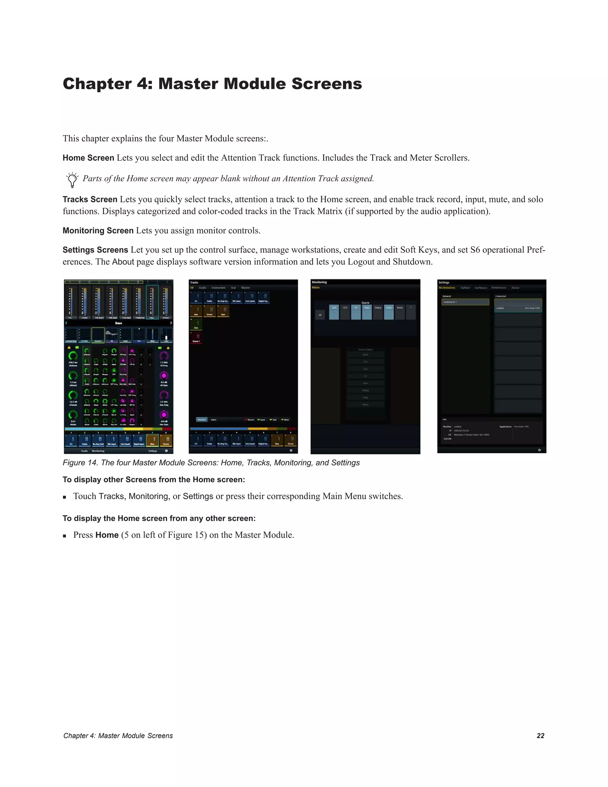 Chapter 4: Master Module Screens 22
Chapter 4: Master Module Screens
This chapter explains the four Master Module screens:.
Home Screen Lets you select and edit the Attention Track functions. Includes the Track and Meter Scrollers.
Tracks Screen Lets you quickly select tracks, attention a track to the Home screen, and enable track record, input, mute, and solo
functions. Displays categorized and color-coded tracks in the Track Matrix (if supported by the audio application).
Monitoring Screen Lets you assign monitor controls.
Settings Screens Let you set up the control surface, manage workstations, create and edit Soft Keys, and set S6 operational Pref-
erences. The About page displays software version information and lets you Logout and Shutdown.
To display other Screens from the Home screen:
 Touch Tracks, Monitoring, or Settings or press their corresponding Main Menu switches.
To display the Home screen from any other screen:
 Press Home (5 on left of Figure 15) on the Master Module.
Parts of the Home screen may appear blank without an Attention Track assigned.
Figure 14. The four Master Module Screens: Home, Tracks, Monitoring, and Settings
 