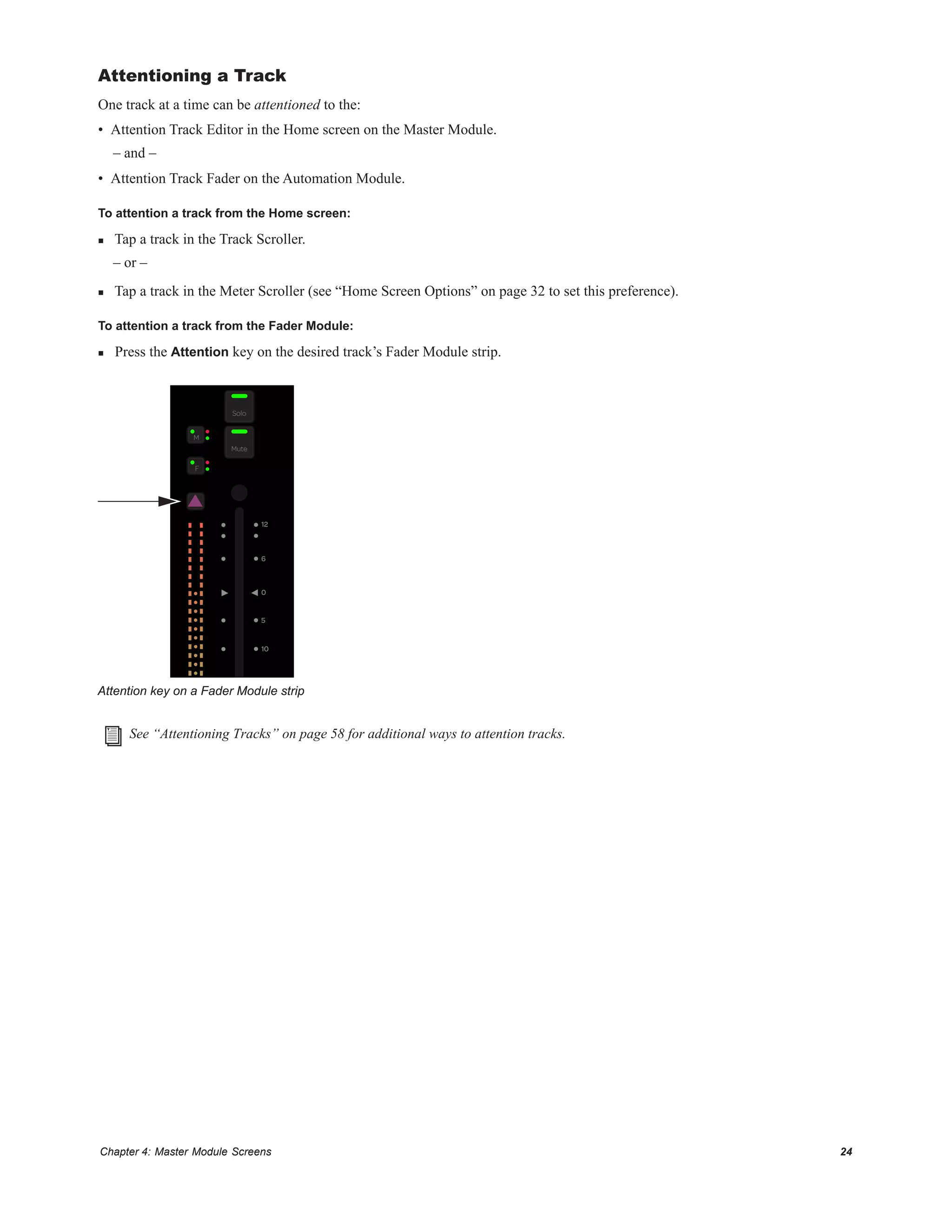 Chapter 4: Master Module Screens 24
Attentioning a Track
One track at a time can be attentioned to the:
• Attention Track Editor in the Home screen on the Master Module.
– and –
• Attention Track Fader on the Automation Module.
To attention a track from the Home screen:
 Tap a track in the Track Scroller.
– or –
 Tap a track in the Meter Scroller (see “Home Screen Options” on page 32 to set this preference).
To attention a track from the Fader Module:
 Press the Attention key on the desired track’s Fader Module strip.
Attention key on a Fader Module strip
See “Attentioning Tracks” on page 58 for additional ways to attention tracks.
F
M
Solo
Mute
10
5
0
6
12
 