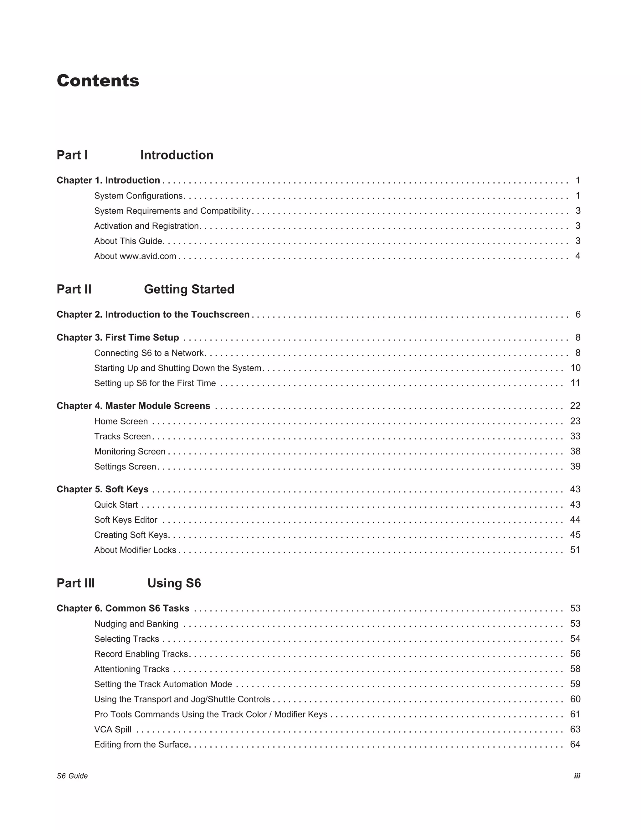 S6 Guide iii
Part I Introduction
Chapter 1. Introduction . . . . . . . . . . . . . . . . . . . . . . . . . . . . . . . . . . . . . . . . . . . . . . . . . . . . . . . . . . . . . . . . . . . . . . . . . . . . . . 1
System Configurations. . . . . . . . . . . . . . . . . . . . . . . . . . . . . . . . . . . . . . . . . . . . . . . . . . . . . . . . . . . . . . . . . . . . . . . . . . 1
System Requirements and Compatibility. . . . . . . . . . . . . . . . . . . . . . . . . . . . . . . . . . . . . . . . . . . . . . . . . . . . . . . . . . . . . 3
Activation and Registration. . . . . . . . . . . . . . . . . . . . . . . . . . . . . . . . . . . . . . . . . . . . . . . . . . . . . . . . . . . . . . . . . . . . . . . 3
About This Guide. . . . . . . . . . . . . . . . . . . . . . . . . . . . . . . . . . . . . . . . . . . . . . . . . . . . . . . . . . . . . . . . . . . . . . . . . . . . . . 3
About www.avid.com . . . . . . . . . . . . . . . . . . . . . . . . . . . . . . . . . . . . . . . . . . . . . . . . . . . . . . . . . . . . . . . . . . . . . . . . . . . 4
Part II Getting Started
Chapter 2. Introduction to the Touchscreen . . . . . . . . . . . . . . . . . . . . . . . . . . . . . . . . . . . . . . . . . . . . . . . . . . . . . . . . . . . . . 6
Chapter 3. First Time Setup . . . . . . . . . . . . . . . . . . . . . . . . . . . . . . . . . . . . . . . . . . . . . . . . . . . . . . . . . . . . . . . . . . . . . . . . . . 8
Connecting S6 to a Network. . . . . . . . . . . . . . . . . . . . . . . . . . . . . . . . . . . . . . . . . . . . . . . . . . . . . . . . . . . . . . . . . . . . . . 8
Starting Up and Shutting Down the System. . . . . . . . . . . . . . . . . . . . . . . . . . . . . . . . . . . . . . . . . . . . . . . . . . . . . . . . . . 10
Setting up S6 for the First Time . . . . . . . . . . . . . . . . . . . . . . . . . . . . . . . . . . . . . . . . . . . . . . . . . . . . . . . . . . . . . . . . . . 11
Chapter 4. Master Module Screens . . . . . . . . . . . . . . . . . . . . . . . . . . . . . . . . . . . . . . . . . . . . . . . . . . . . . . . . . . . . . . . . . . . 22
Home Screen . . . . . . . . . . . . . . . . . . . . . . . . . . . . . . . . . . . . . . . . . . . . . . . . . . . . . . . . . . . . . . . . . . . . . . . . . . . . . . . 23
Tracks Screen. . . . . . . . . . . . . . . . . . . . . . . . . . . . . . . . . . . . . . . . . . . . . . . . . . . . . . . . . . . . . . . . . . . . . . . . . . . . . . . 33
Monitoring Screen . . . . . . . . . . . . . . . . . . . . . . . . . . . . . . . . . . . . . . . . . . . . . . . . . . . . . . . . . . . . . . . . . . . . . . . . . . . . 38
Settings Screen. . . . . . . . . . . . . . . . . . . . . . . . . . . . . . . . . . . . . . . . . . . . . . . . . . . . . . . . . . . . . . . . . . . . . . . . . . . . . . 39
Chapter 5. Soft Keys . . . . . . . . . . . . . . . . . . . . . . . . . . . . . . . . . . . . . . . . . . . . . . . . . . . . . . . . . . . . . . . . . . . . . . . . . . . . . . . 43
Quick Start . . . . . . . . . . . . . . . . . . . . . . . . . . . . . . . . . . . . . . . . . . . . . . . . . . . . . . . . . . . . . . . . . . . . . . . . . . . . . . . . . 43
Soft Keys Editor . . . . . . . . . . . . . . . . . . . . . . . . . . . . . . . . . . . . . . . . . . . . . . . . . . . . . . . . . . . . . . . . . . . . . . . . . . . . . 44
Creating Soft Keys. . . . . . . . . . . . . . . . . . . . . . . . . . . . . . . . . . . . . . . . . . . . . . . . . . . . . . . . . . . . . . . . . . . . . . . . . . . . 45
About Modifier Locks . . . . . . . . . . . . . . . . . . . . . . . . . . . . . . . . . . . . . . . . . . . . . . . . . . . . . . . . . . . . . . . . . . . . . . . . . . 51
Part III Using S6
Chapter 6. Common S6 Tasks . . . . . . . . . . . . . . . . . . . . . . . . . . . . . . . . . . . . . . . . . . . . . . . . . . . . . . . . . . . . . . . . . . . . . . . 53
Nudging and Banking . . . . . . . . . . . . . . . . . . . . . . . . . . . . . . . . . . . . . . . . . . . . . . . . . . . . . . . . . . . . . . . . . . . . . . . . . 53
Selecting Tracks . . . . . . . . . . . . . . . . . . . . . . . . . . . . . . . . . . . . . . . . . . . . . . . . . . . . . . . . . . . . . . . . . . . . . . . . . . . . . 54
Record Enabling Tracks. . . . . . . . . . . . . . . . . . . . . . . . . . . . . . . . . . . . . . . . . . . . . . . . . . . . . . . . . . . . . . . . . . . . . . . . 56
Attentioning Tracks . . . . . . . . . . . . . . . . . . . . . . . . . . . . . . . . . . . . . . . . . . . . . . . . . . . . . . . . . . . . . . . . . . . . . . . . . . . 58
Setting the Track Automation Mode . . . . . . . . . . . . . . . . . . . . . . . . . . . . . . . . . . . . . . . . . . . . . . . . . . . . . . . . . . . . . . . 59
Using the Transport and Jog/Shuttle Controls . . . . . . . . . . . . . . . . . . . . . . . . . . . . . . . . . . . . . . . . . . . . . . . . . . . . . . . . 60
Pro Tools Commands Using the Track Color / Modifier Keys . . . . . . . . . . . . . . . . . . . . . . . . . . . . . . . . . . . . . . . . . . . . . 61
VCA Spill . . . . . . . . . . . . . . . . . . . . . . . . . . . . . . . . . . . . . . . . . . . . . . . . . . . . . . . . . . . . . . . . . . . . . . . . . . . . . . . . . . 63
Editing from the Surface. . . . . . . . . . . . . . . . . . . . . . . . . . . . . . . . . . . . . . . . . . . . . . . . . . . . . . . . . . . . . . . . . . . . . . . . 64
Contents
 
