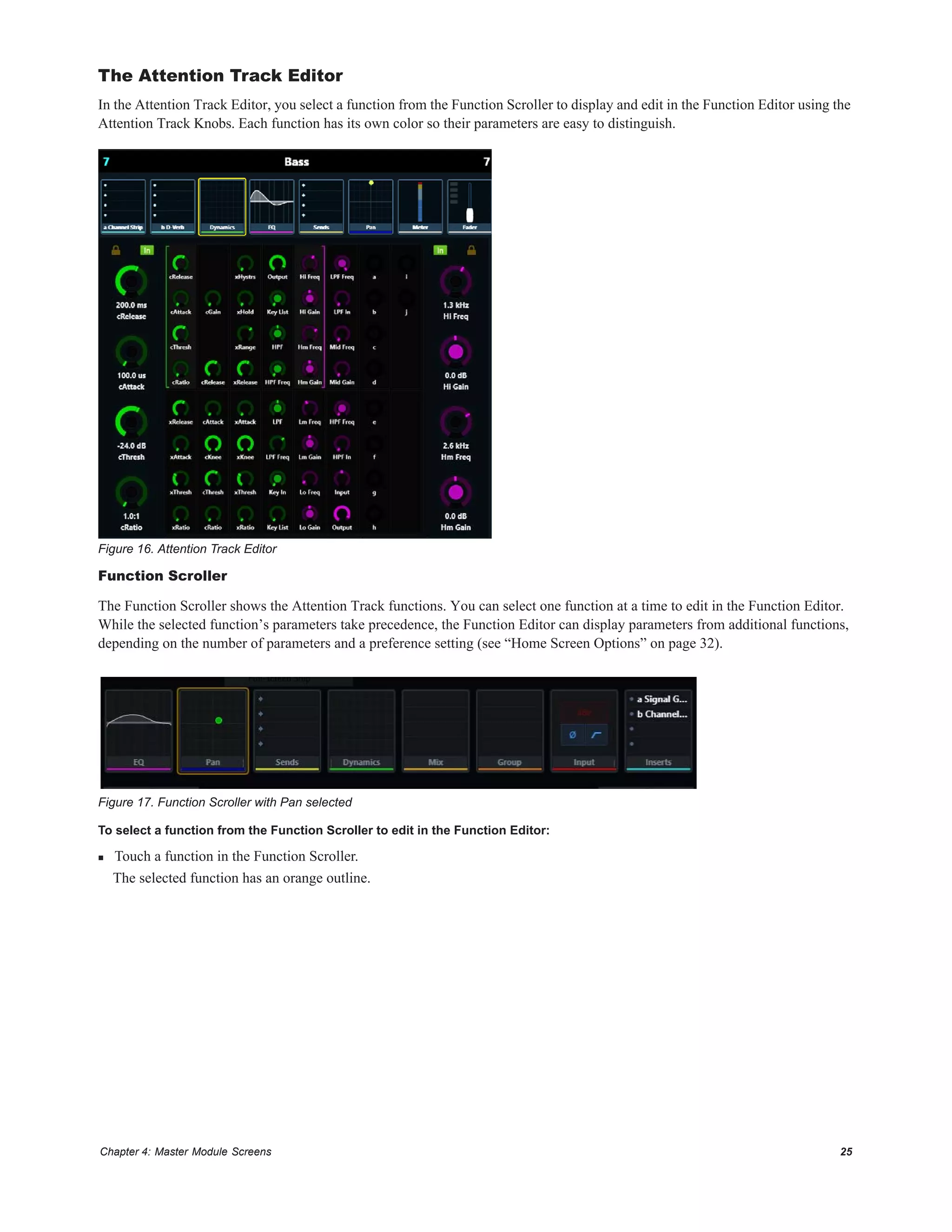 Chapter 4: Master Module Screens 25
The Attention Track Editor
In the Attention Track Editor, you select a function from the Function Scroller to display and edit in the Function Editor using the
Attention Track Knobs. Each function has its own color so their parameters are easy to distinguish.
Function Scroller
The Function Scroller shows the Attention Track functions. You can select one function at a time to edit in the Function Editor.
While the selected function’s parameters take precedence, the Function Editor can display parameters from additional functions,
depending on the number of parameters and a preference setting (see “Home Screen Options” on page 32).
To select a function from the Function Scroller to edit in the Function Editor:
 Touch a function in the Function Scroller.
The selected function has an orange outline.
Figure 16. Attention Track Editor
Figure 17. Function Scroller with Pan selected
 