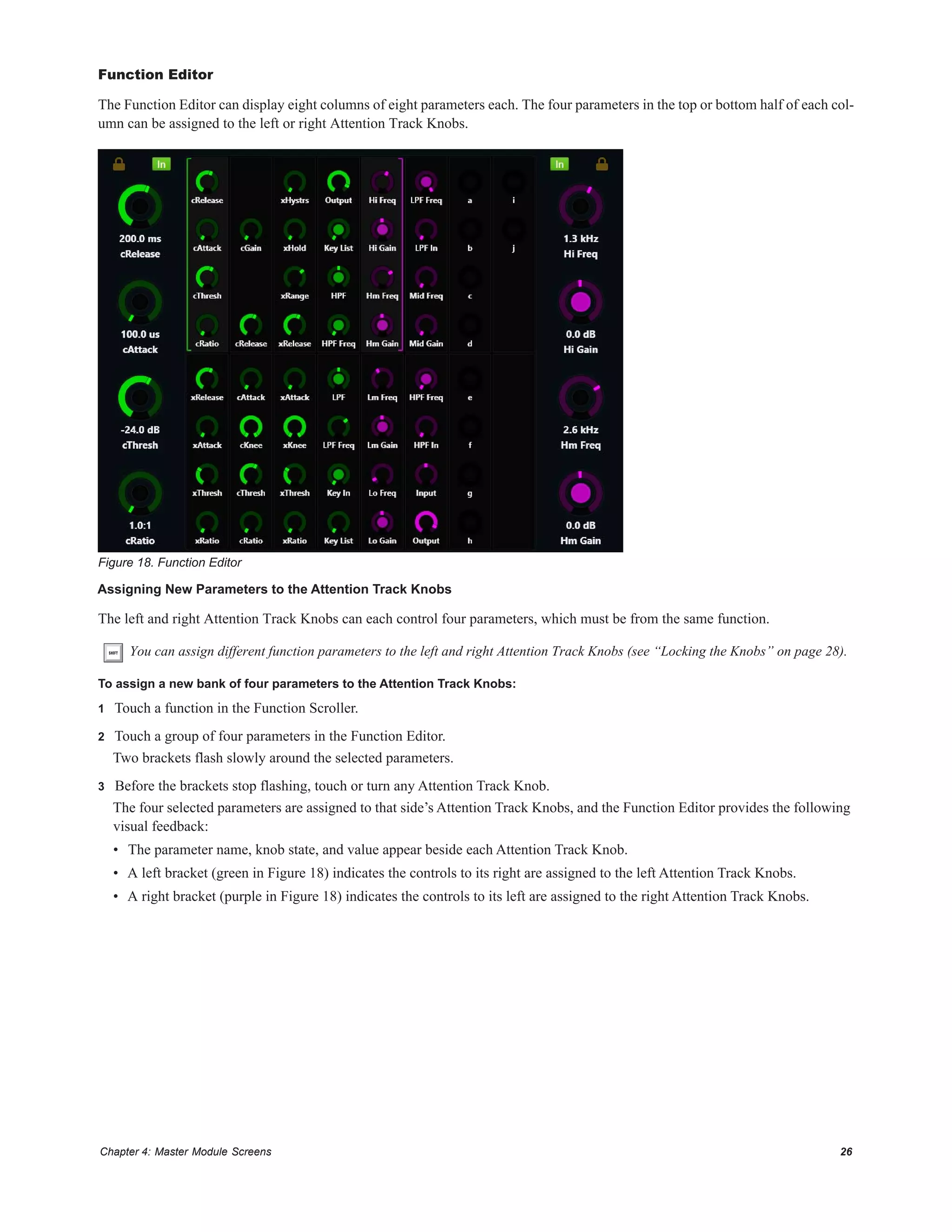 Chapter 4: Master Module Screens 26
Function Editor
The Function Editor can display eight columns of eight parameters each. The four parameters in the top or bottom half of each col-
umn can be assigned to the left or right Attention Track Knobs.
Assigning New Parameters to the Attention Track Knobs
The left and right Attention Track Knobs can each control four parameters, which must be from the same function.
To assign a new bank of four parameters to the Attention Track Knobs:
1 Touch a function in the Function Scroller.
2 Touch a group of four parameters in the Function Editor.
Two brackets flash slowly around the selected parameters.
3 Before the brackets stop flashing, touch or turn any Attention Track Knob.
The four selected parameters are assigned to that side’s Attention Track Knobs, and the Function Editor provides the following
visual feedback:
• The parameter name, knob state, and value appear beside each Attention Track Knob.
• A left bracket (green in Figure 18) indicates the controls to its right are assigned to the left Attention Track Knobs.
• A right bracket (purple in Figure 18) indicates the controls to its left are assigned to the right Attention Track Knobs.
Figure 18. Function Editor
You can assign different function parameters to the left and right Attention Track Knobs (see “Locking the Knobs” on page 28).
 