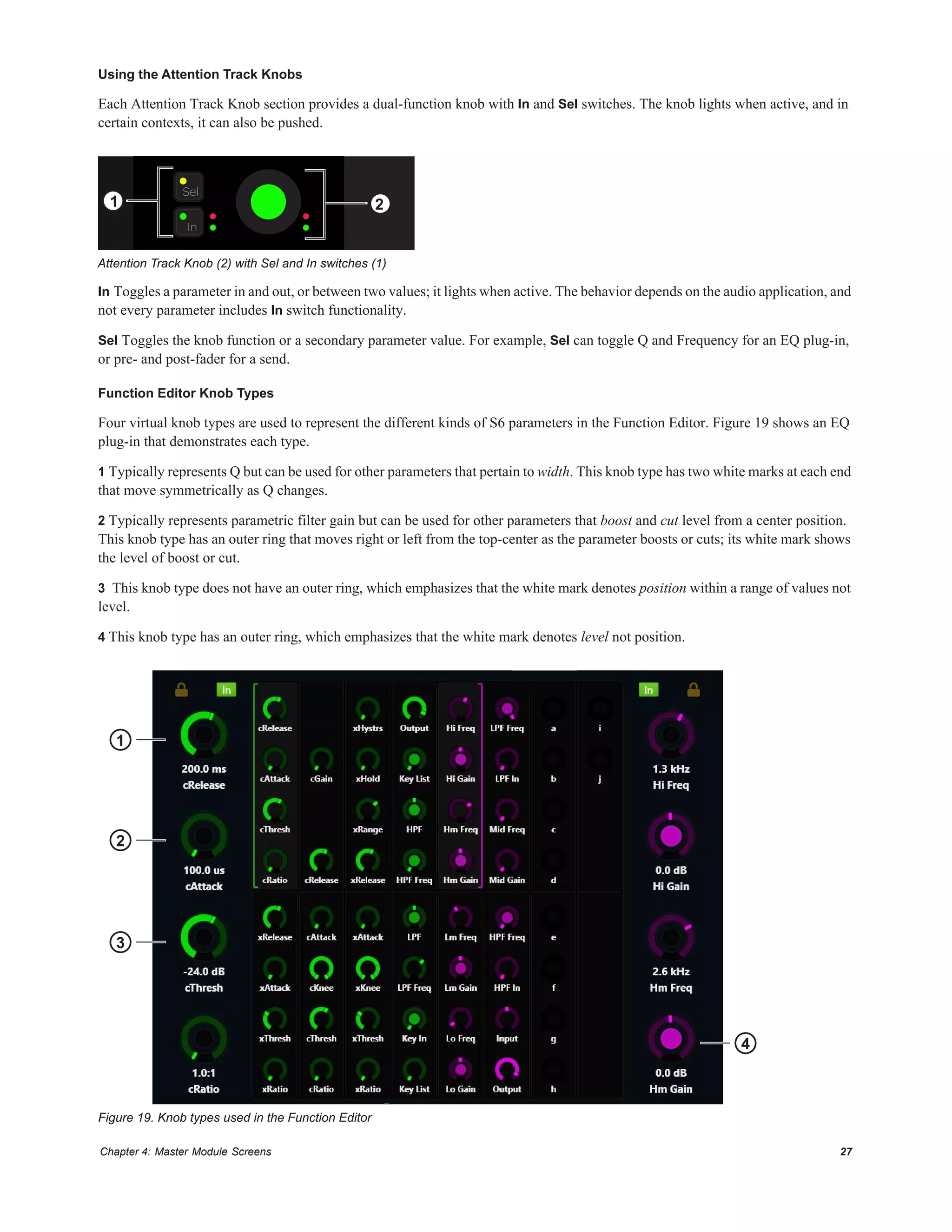 Chapter 4: Master Module Screens 27
Using the Attention Track Knobs
Each Attention Track Knob section provides a dual-function knob with In and Sel switches. The knob lights when active, and in
certain contexts, it can also be pushed.
In Toggles a parameter in and out, or between two values; it lights when active. The behavior depends on the audio application, and
not every parameter includes In switch functionality.
Sel Toggles the knob function or a secondary parameter value. For example, Sel can toggle Q and Frequency for an EQ plug-in,
or pre- and post-fader for a send.
Function Editor Knob Types
Four virtual knob types are used to represent the different kinds of S6 parameters in the Function Editor. Figure 19 shows an EQ
plug-in that demonstrates each type.
1 Typically represents Q but can be used for other parameters that pertain to width. This knob type has two white marks at each end
that move symmetrically as Q changes.
2 Typically represents parametric filter gain but can be used for other parameters that boost and cut level from a center position.
This knob type has an outer ring that moves right or left from the top-center as the parameter boosts or cuts; its white mark shows
the level of boost or cut.
3 This knob type does not have an outer ring, which emphasizes that the white mark denotes position within a range of values not
level.
4 This knob type has an outer ring, which emphasizes that the white mark denotes level not position.
Attention Track Knob (2) with Sel and In switches (1)
Figure 19. Knob types used in the Function Editor
In
Sel
1 2
3
4
2
1
 