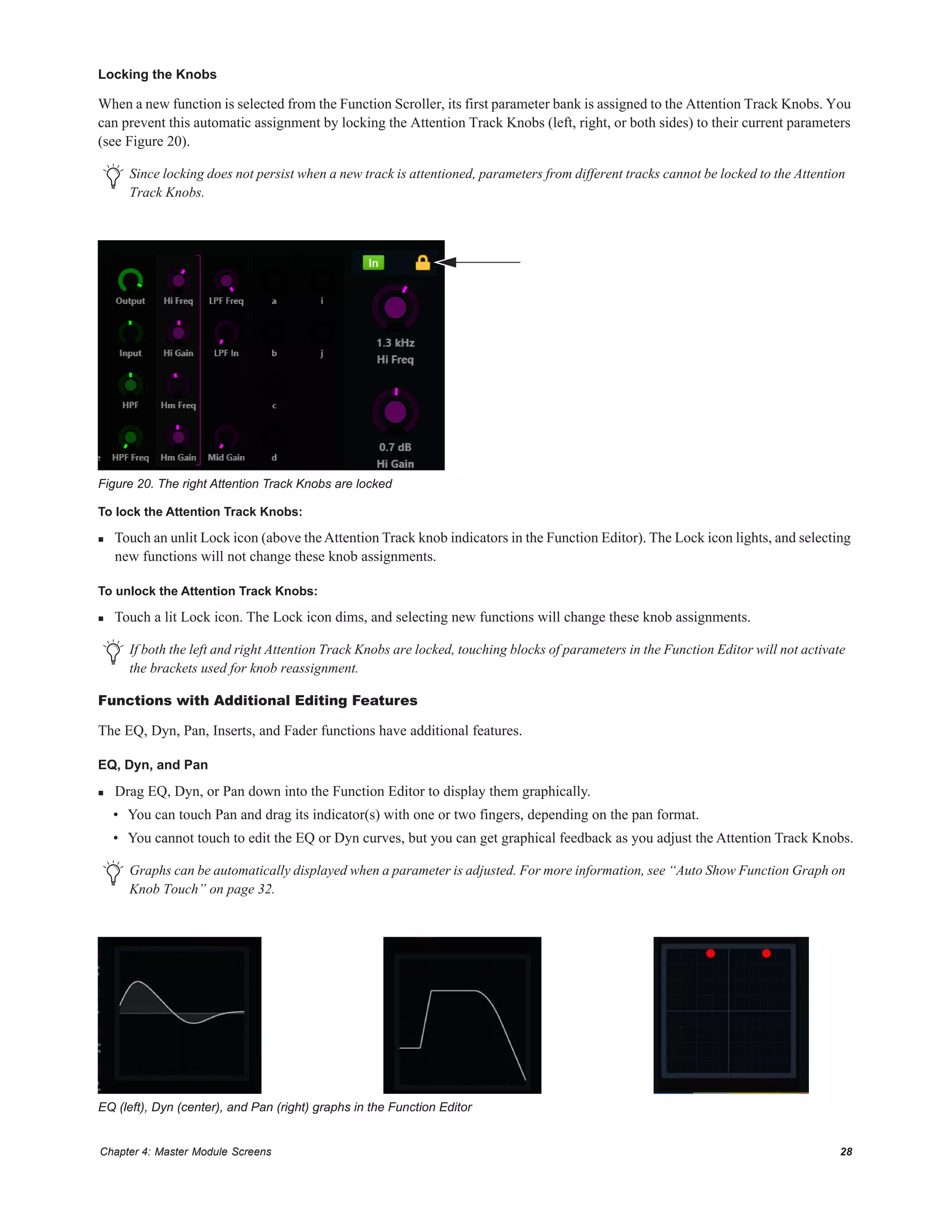 Chapter 4: Master Module Screens 28
Locking the Knobs
When a new function is selected from the Function Scroller, its first parameter bank is assigned to the Attention Track Knobs. You
can prevent this automatic assignment by locking the Attention Track Knobs (left, right, or both sides) to their current parameters
(see Figure 20).
To lock the Attention Track Knobs:
 Touch an unlit Lock icon (above theAttention Track knob indicators in the Function Editor). The Lock icon lights, and selecting
new functions will not change these knob assignments.
To unlock the Attention Track Knobs:
 Touch a lit Lock icon. The Lock icon dims, and selecting new functions will change these knob assignments.
Functions with Additional Editing Features
The EQ, Dyn, Pan, Inserts, and Fader functions have additional features.
EQ, Dyn, and Pan
 Drag EQ, Dyn, or Pan down into the Function Editor to display them graphically.
• You can touch Pan and drag its indicator(s) with one or two fingers, depending on the pan format.
• You cannot touch to edit the EQ or Dyn curves, but you can get graphical feedback as you adjust the Attention Track Knobs.
Since locking does not persist when a new track is attentioned, parameters from different tracks cannot be locked to the Attention
Track Knobs.
Figure 20. The right Attention Track Knobs are locked
If both the left and right Attention Track Knobs are locked, touching blocks of parameters in the Function Editor will not activate
the brackets used for knob reassignment.
Graphs can be automatically displayed when a parameter is adjusted. For more information, see “Auto Show Function Graph on
Knob Touch” on page 32.
EQ (left), Dyn (center), and Pan (right) graphs in the Function Editor
 