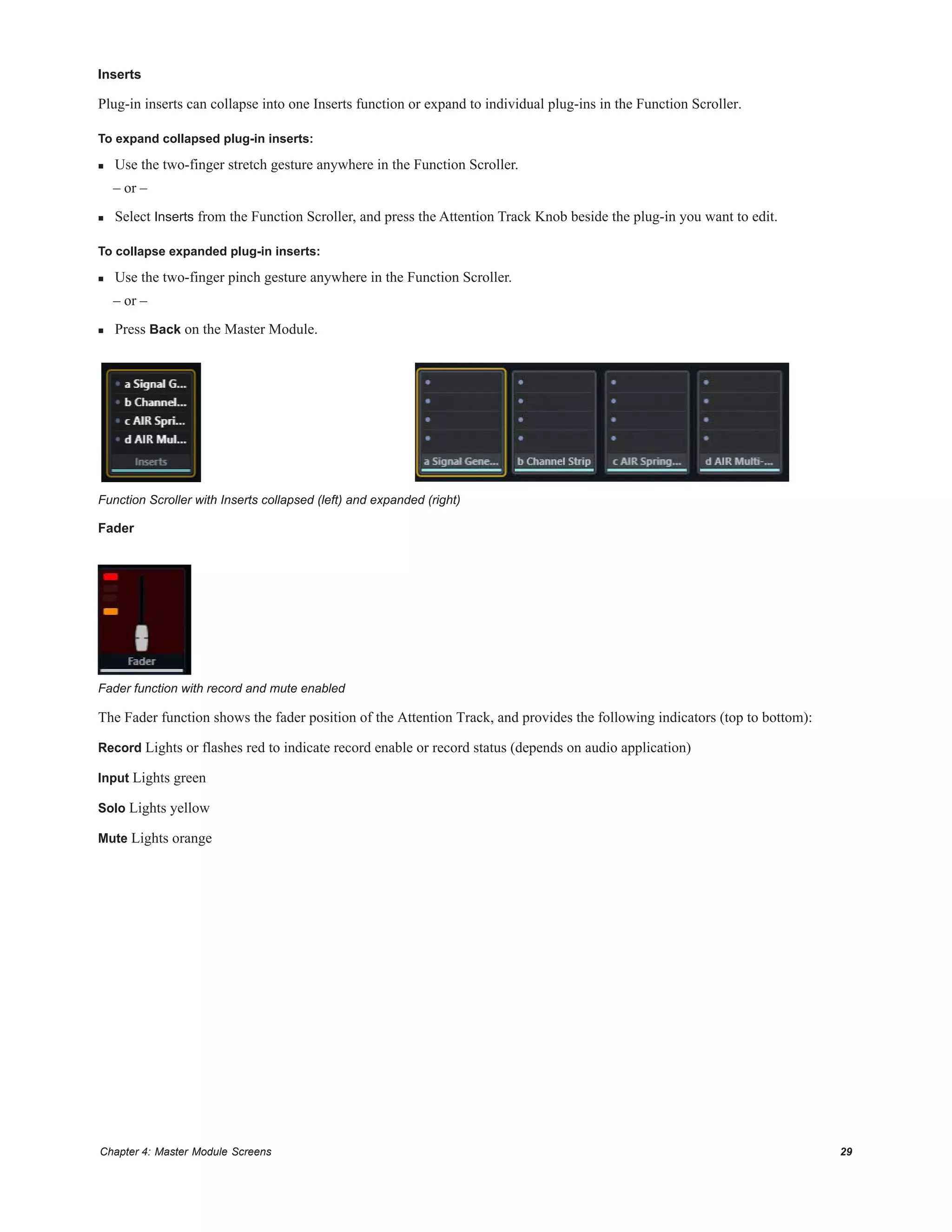 Chapter 4: Master Module Screens 29
Inserts
Plug-in inserts can collapse into one Inserts function or expand to individual plug-ins in the Function Scroller.
To expand collapsed plug-in inserts:
 Use the two-finger stretch gesture anywhere in the Function Scroller.
– or –
 Select Inserts from the Function Scroller, and press the Attention Track Knob beside the plug-in you want to edit.
To collapse expanded plug-in inserts:
 Use the two-finger pinch gesture anywhere in the Function Scroller.
– or –
 Press Back on the Master Module.
Fader
The Fader function shows the fader position of the Attention Track, and provides the following indicators (top to bottom):
Record Lights or flashes red to indicate record enable or record status (depends on audio application)
Input Lights green
Solo Lights yellow
Mute Lights orange
Function Scroller with Inserts collapsed (left) and expanded (right)
Fader function with record and mute enabled
 
