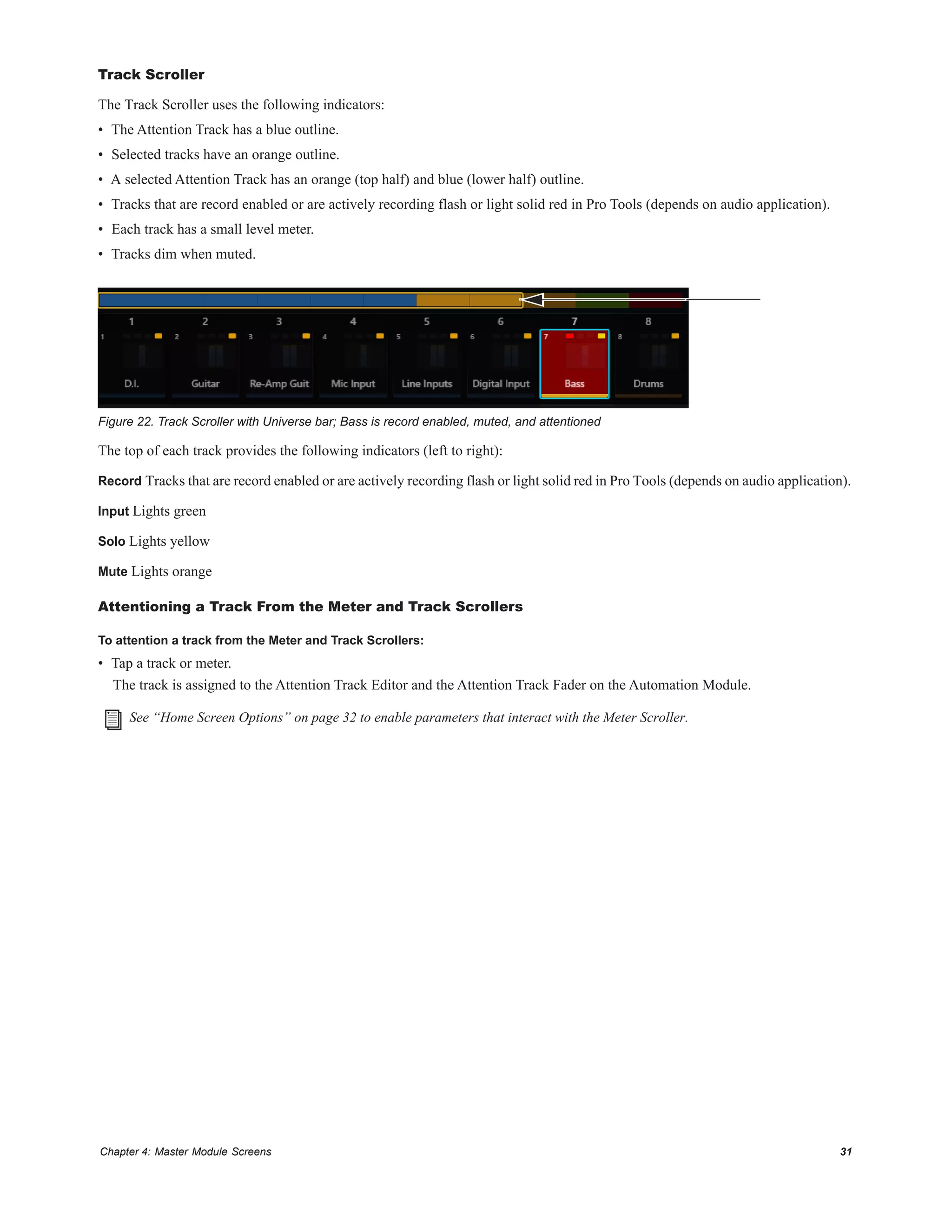 Chapter 4: Master Module Screens 31
Track Scroller
The Track Scroller uses the following indicators:
• The Attention Track has a blue outline.
• Selected tracks have an orange outline.
• A selected Attention Track has an orange (top half) and blue (lower half) outline.
• Tracks that are record enabled or are actively recording flash or light solid red in Pro Tools (depends on audio application).
• Each track has a small level meter.
• Tracks dim when muted.
The top of each track provides the following indicators (left to right):
Record Tracks that are record enabled or are actively recording flash or light solid red in Pro Tools (depends on audio application).
Input Lights green
Solo Lights yellow
Mute Lights orange
Attentioning a Track From the Meter and Track Scrollers
To attention a track from the Meter and Track Scrollers:
• Tap a track or meter.
The track is assigned to the Attention Track Editor and the Attention Track Fader on the Automation Module.
Figure 22. Track Scroller with Universe bar; Bass is record enabled, muted, and attentioned
See “Home Screen Options” on page 32 to enable parameters that interact with the Meter Scroller.
 