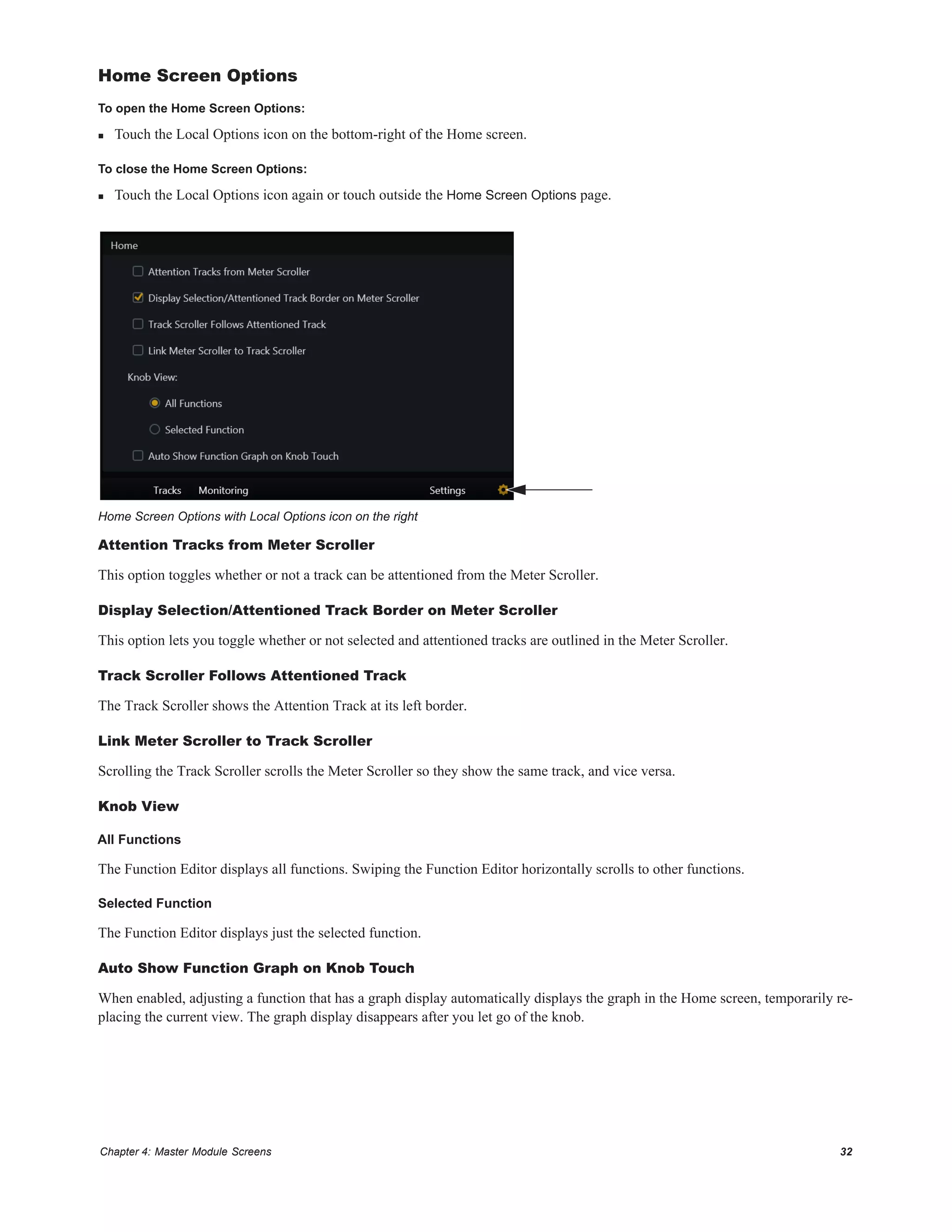 Chapter 4: Master Module Screens 32
Home Screen Options
To open the Home Screen Options:
 Touch the Local Options icon on the bottom-right of the Home screen.
To close the Home Screen Options:
 Touch the Local Options icon again or touch outside the Home Screen Options page.
Attention Tracks from Meter Scroller
This option toggles whether or not a track can be attentioned from the Meter Scroller.
Display Selection/Attentioned Track Border on Meter Scroller
This option lets you toggle whether or not selected and attentioned tracks are outlined in the Meter Scroller.
Track Scroller Follows Attentioned Track
The Track Scroller shows the Attention Track at its left border.
Link Meter Scroller to Track Scroller
Scrolling the Track Scroller scrolls the Meter Scroller so they show the same track, and vice versa.
Knob View
All Functions
The Function Editor displays all functions. Swiping the Function Editor horizontally scrolls to other functions.
Selected Function
The Function Editor displays just the selected function.
Auto Show Function Graph on Knob Touch
When enabled, adjusting a function that has a graph display automatically displays the graph in the Home screen, temporarily re-
placing the current view. The graph display disappears after you let go of the knob.
Home Screen Options with Local Options icon on the right
 