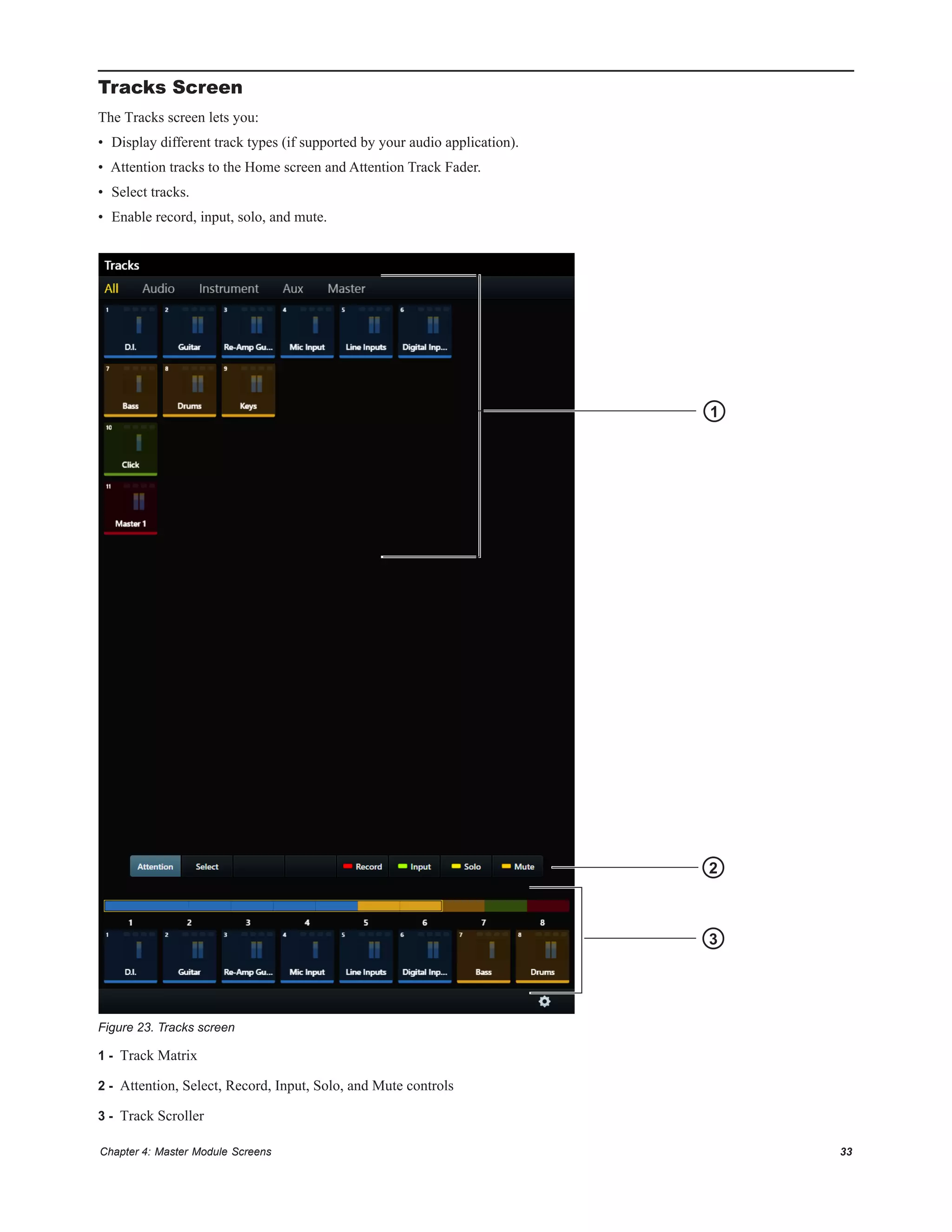 Chapter 4: Master Module Screens 33
Tracks Screen
The Tracks screen lets you:
• Display different track types (if supported by your audio application).
• Attention tracks to the Home screen and Attention Track Fader.
• Select tracks.
• Enable record, input, solo, and mute.
1 - Track Matrix
2 - Attention, Select, Record, Input, Solo, and Mute controls
3 - Track Scroller
Figure 23. Tracks screen
2
3
1
 