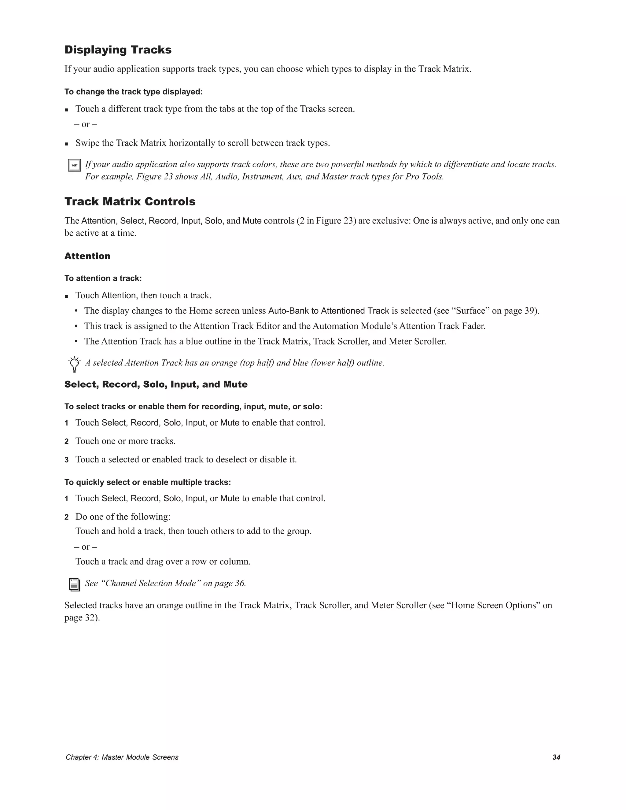 Chapter 4: Master Module Screens 34
Displaying Tracks
If your audio application supports track types, you can choose which types to display in the Track Matrix.
To change the track type displayed:
 Touch a different track type from the tabs at the top of the Tracks screen.
– or –
 Swipe the Track Matrix horizontally to scroll between track types.
Track Matrix Controls
The Attention, Select, Record, Input, Solo, and Mute controls (2 in Figure 23) are exclusive: One is always active, and only one can
be active at a time.
Attention
To attention a track:
 Touch Attention, then touch a track.
• The display changes to the Home screen unless Auto-Bank to Attentioned Track is selected (see “Surface” on page 39).
• This track is assigned to the Attention Track Editor and the Automation Module’s Attention Track Fader.
• The Attention Track has a blue outline in the Track Matrix, Track Scroller, and Meter Scroller.
Select, Record, Solo, Input, and Mute
To select tracks or enable them for recording, input, mute, or solo:
1 Touch Select, Record, Solo, Input, or Mute to enable that control.
2 Touch one or more tracks.
3 Touch a selected or enabled track to deselect or disable it.
To quickly select or enable multiple tracks:
1 Touch Select, Record, Solo, Input, or Mute to enable that control.
2 Do one of the following:
Touch and hold a track, then touch others to add to the group.
– or –
Touch a track and drag over a row or column.
Selected tracks have an orange outline in the Track Matrix, Track Scroller, and Meter Scroller (see “Home Screen Options” on
page 32).
If your audio application also supports track colors, these are two powerful methods by which to differentiate and locate tracks.
For example, Figure 23 shows All, Audio, Instrument, Aux, and Master track types for Pro Tools.
A selected Attention Track has an orange (top half) and blue (lower half) outline.
See “Channel Selection Mode” on page 36.
 