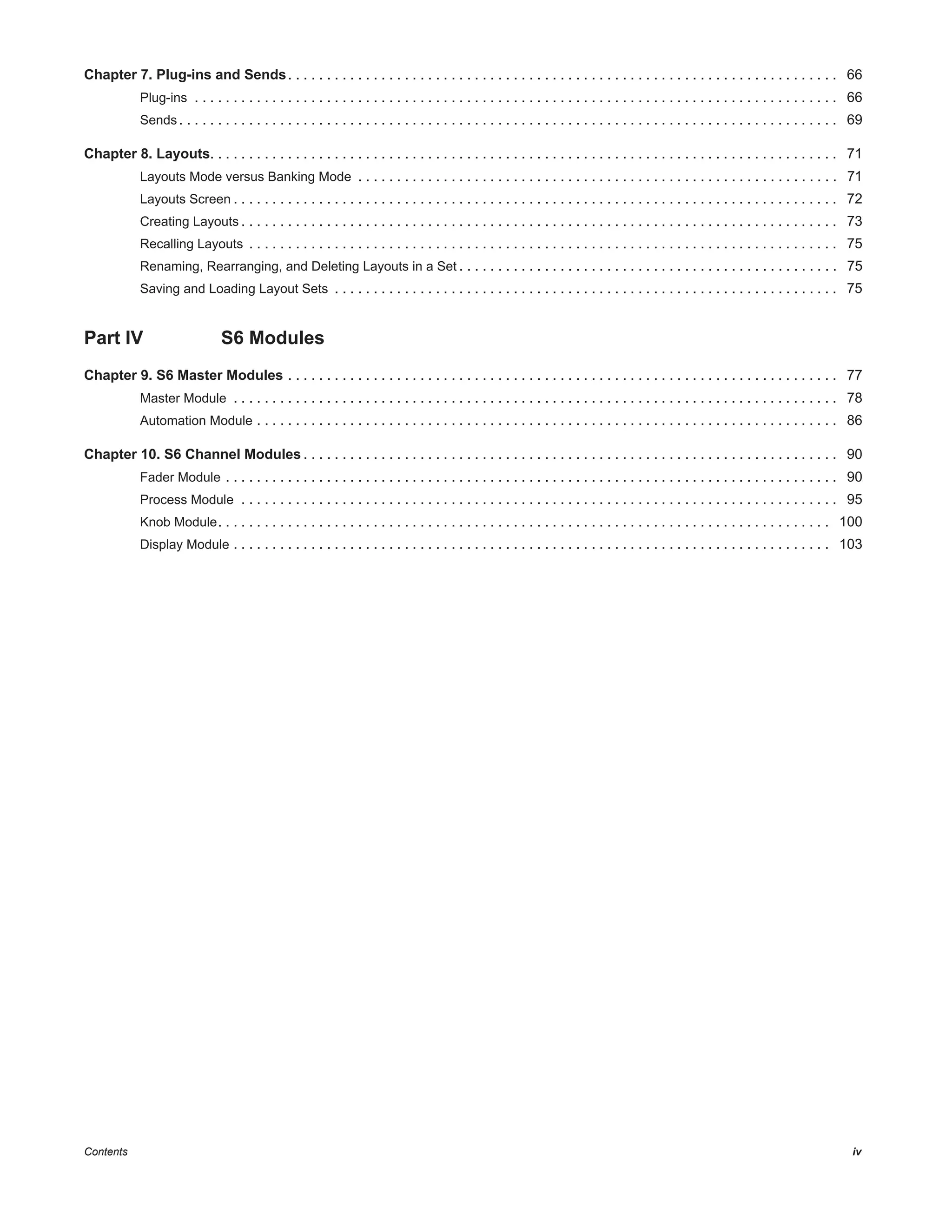 Contents iv
Chapter 7. Plug-ins and Sends. . . . . . . . . . . . . . . . . . . . . . . . . . . . . . . . . . . . . . . . . . . . . . . . . . . . . . . . . . . . . . . . . . . . . . . 66
Plug-ins . . . . . . . . . . . . . . . . . . . . . . . . . . . . . . . . . . . . . . . . . . . . . . . . . . . . . . . . . . . . . . . . . . . . . . . . . . . . . . . . . . . 66
Sends . . . . . . . . . . . . . . . . . . . . . . . . . . . . . . . . . . . . . . . . . . . . . . . . . . . . . . . . . . . . . . . . . . . . . . . . . . . . . . . . . . . . . 69
Chapter 8. Layouts. . . . . . . . . . . . . . . . . . . . . . . . . . . . . . . . . . . . . . . . . . . . . . . . . . . . . . . . . . . . . . . . . . . . . . . . . . . . . . . . . 71
Layouts Mode versus Banking Mode . . . . . . . . . . . . . . . . . . . . . . . . . . . . . . . . . . . . . . . . . . . . . . . . . . . . . . . . . . . . . . 71
Layouts Screen . . . . . . . . . . . . . . . . . . . . . . . . . . . . . . . . . . . . . . . . . . . . . . . . . . . . . . . . . . . . . . . . . . . . . . . . . . . . . . 72
Creating Layouts . . . . . . . . . . . . . . . . . . . . . . . . . . . . . . . . . . . . . . . . . . . . . . . . . . . . . . . . . . . . . . . . . . . . . . . . . . . . . 73
Recalling Layouts . . . . . . . . . . . . . . . . . . . . . . . . . . . . . . . . . . . . . . . . . . . . . . . . . . . . . . . . . . . . . . . . . . . . . . . . . . . . 75
Renaming, Rearranging, and Deleting Layouts in a Set . . . . . . . . . . . . . . . . . . . . . . . . . . . . . . . . . . . . . . . . . . . . . . . . . 75
Saving and Loading Layout Sets . . . . . . . . . . . . . . . . . . . . . . . . . . . . . . . . . . . . . . . . . . . . . . . . . . . . . . . . . . . . . . . . . 75
Part IV S6 Modules
Chapter 9. S6 Master Modules . . . . . . . . . . . . . . . . . . . . . . . . . . . . . . . . . . . . . . . . . . . . . . . . . . . . . . . . . . . . . . . . . . . . . . . 77
Master Module . . . . . . . . . . . . . . . . . . . . . . . . . . . . . . . . . . . . . . . . . . . . . . . . . . . . . . . . . . . . . . . . . . . . . . . . . . . . . . 78
Automation Module . . . . . . . . . . . . . . . . . . . . . . . . . . . . . . . . . . . . . . . . . . . . . . . . . . . . . . . . . . . . . . . . . . . . . . . . . . . 86
Chapter 10. S6 Channel Modules . . . . . . . . . . . . . . . . . . . . . . . . . . . . . . . . . . . . . . . . . . . . . . . . . . . . . . . . . . . . . . . . . . . . . 90
Fader Module . . . . . . . . . . . . . . . . . . . . . . . . . . . . . . . . . . . . . . . . . . . . . . . . . . . . . . . . . . . . . . . . . . . . . . . . . . . . . . . 90
Process Module . . . . . . . . . . . . . . . . . . . . . . . . . . . . . . . . . . . . . . . . . . . . . . . . . . . . . . . . . . . . . . . . . . . . . . . . . . . . . 95
Knob Module. . . . . . . . . . . . . . . . . . . . . . . . . . . . . . . . . . . . . . . . . . . . . . . . . . . . . . . . . . . . . . . . . . . . . . . . . . . . . . . 100
Display Module . . . . . . . . . . . . . . . . . . . . . . . . . . . . . . . . . . . . . . . . . . . . . . . . . . . . . . . . . . . . . . . . . . . . . . . . . . . . . 103
 