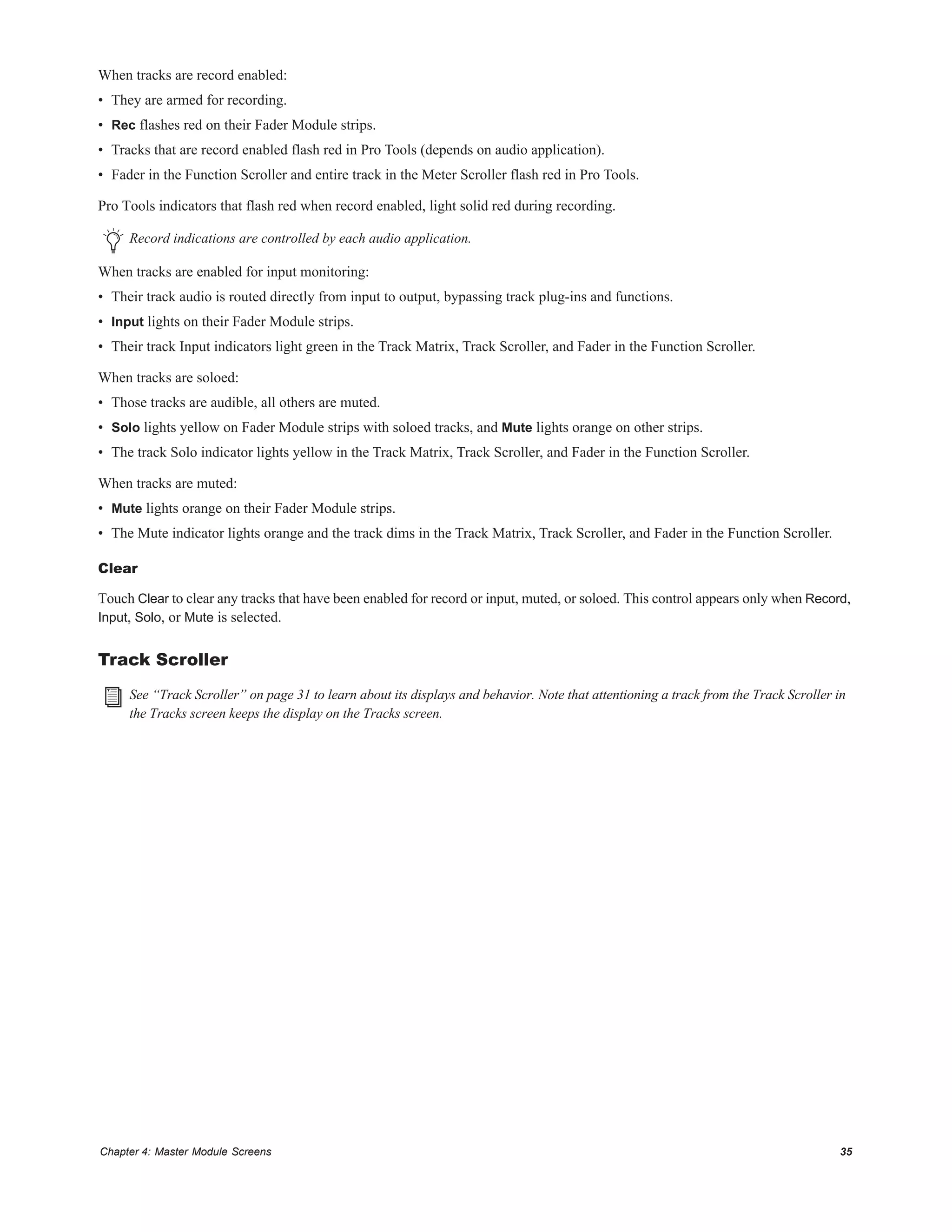 Chapter 4: Master Module Screens 35
When tracks are record enabled:
• They are armed for recording.
• Rec flashes red on their Fader Module strips.
• Tracks that are record enabled flash red in Pro Tools (depends on audio application).
• Fader in the Function Scroller and entire track in the Meter Scroller flash red in Pro Tools.
Pro Tools indicators that flash red when record enabled, light solid red during recording.
When tracks are enabled for input monitoring:
• Their track audio is routed directly from input to output, bypassing track plug-ins and functions.
• Input lights on their Fader Module strips.
• Their track Input indicators light green in the Track Matrix, Track Scroller, and Fader in the Function Scroller.
When tracks are soloed:
• Those tracks are audible, all others are muted.
• Solo lights yellow on Fader Module strips with soloed tracks, and Mute lights orange on other strips.
• The track Solo indicator lights yellow in the Track Matrix, Track Scroller, and Fader in the Function Scroller.
When tracks are muted:
• Mute lights orange on their Fader Module strips.
• The Mute indicator lights orange and the track dims in the Track Matrix, Track Scroller, and Fader in the Function Scroller.
Clear
Touch Clear to clear any tracks that have been enabled for record or input, muted, or soloed. This control appears only when Record,
Input, Solo, or Mute is selected.
Track Scroller
Record indications are controlled by each audio application.
See “Track Scroller” on page 31 to learn about its displays and behavior. Note that attentioning a track from the Track Scroller in
the Tracks screen keeps the display on the Tracks screen.
 