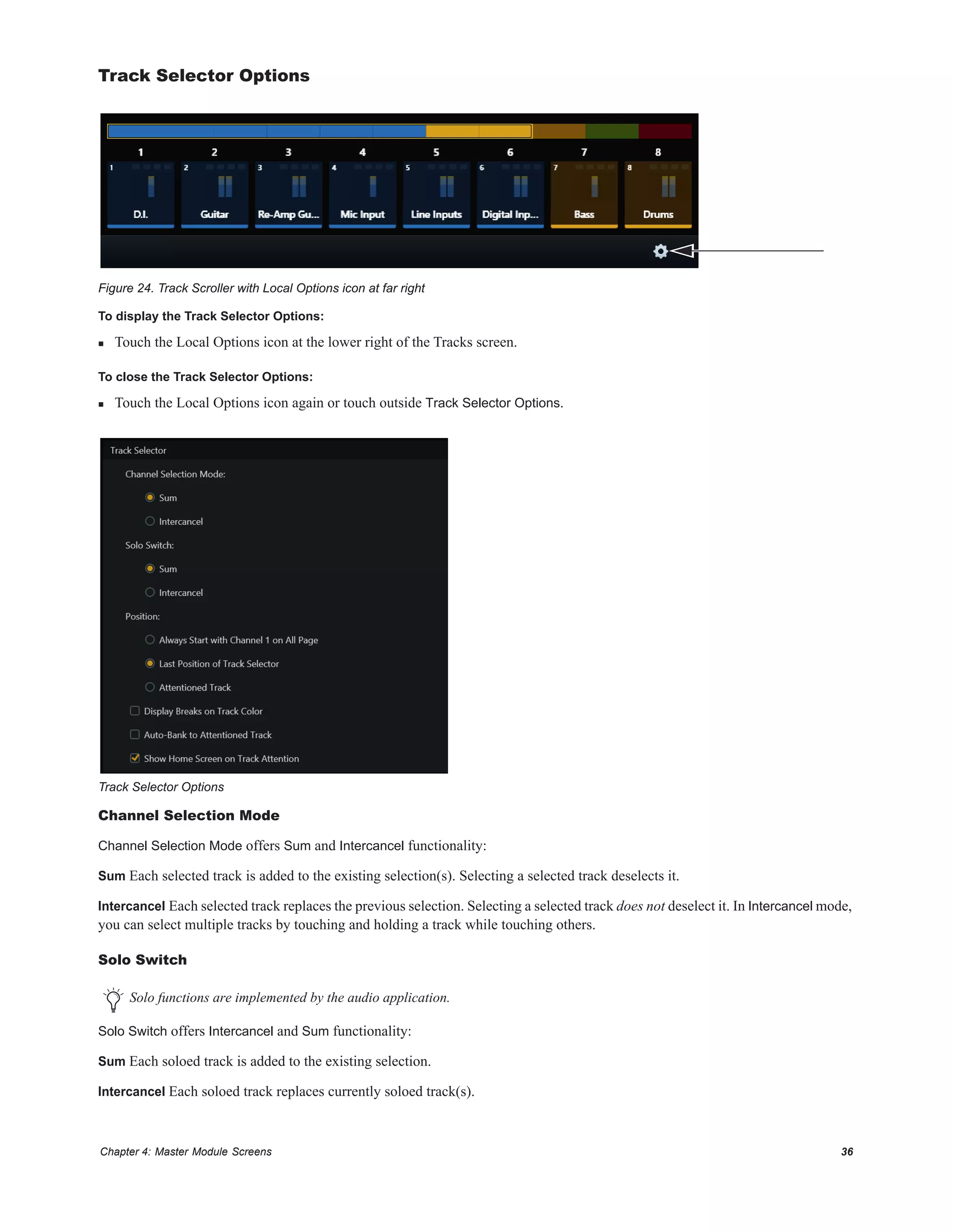 Chapter 4: Master Module Screens 36
Track Selector Options
To display the Track Selector Options:
 Touch the Local Options icon at the lower right of the Tracks screen.
To close the Track Selector Options:
 Touch the Local Options icon again or touch outside Track Selector Options.
Channel Selection Mode
Channel Selection Mode offers Sum and Intercancel functionality:
Sum Each selected track is added to the existing selection(s). Selecting a selected track deselects it.
Intercancel Each selected track replaces the previous selection. Selecting a selected track does not deselect it. In Intercancel mode,
you can select multiple tracks by touching and holding a track while touching others.
Solo Switch
Solo Switch offers Intercancel and Sum functionality:
Sum Each soloed track is added to the existing selection.
Intercancel Each soloed track replaces currently soloed track(s).
Figure 24. Track Scroller with Local Options icon at far right
Track Selector Options
Solo functions are implemented by the audio application.
 
