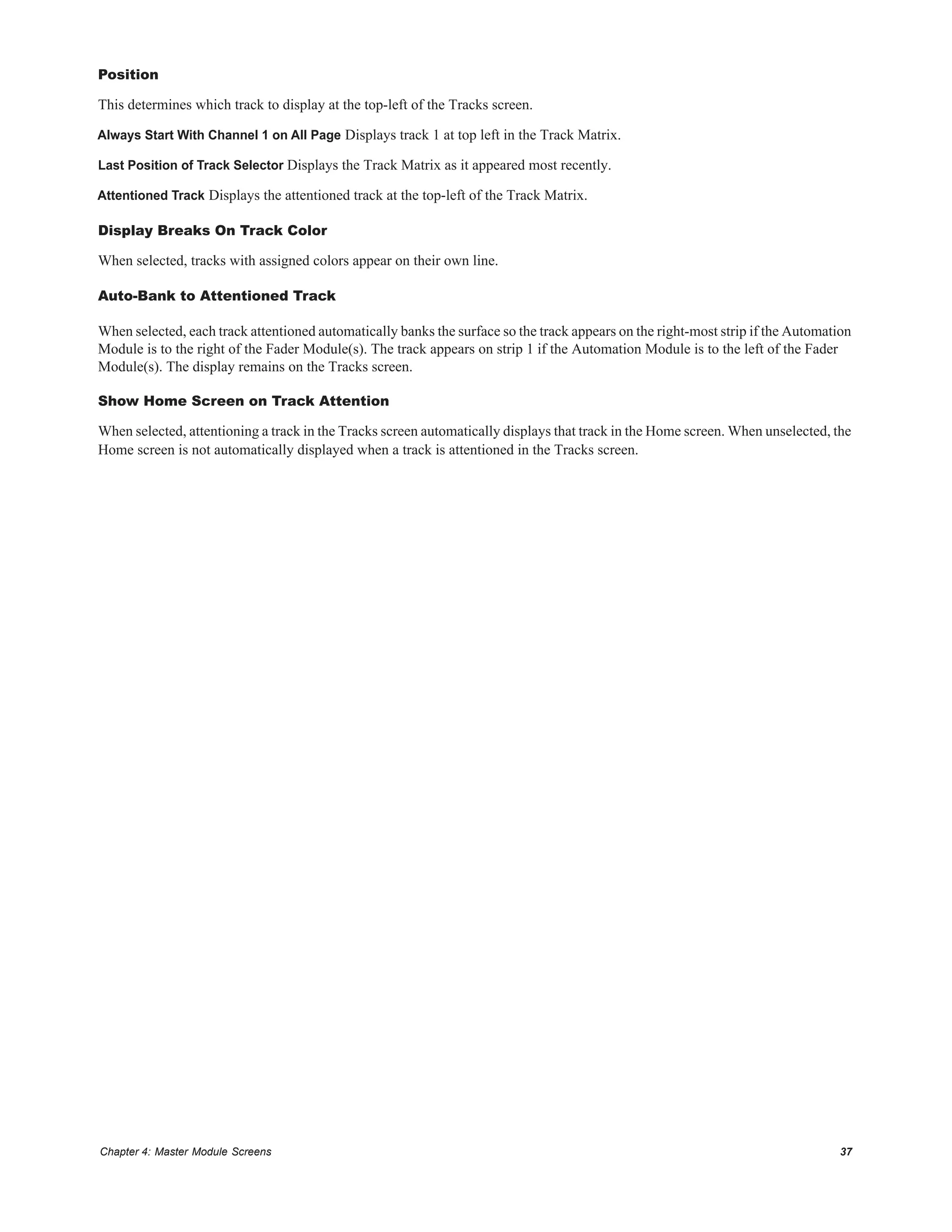 Chapter 4: Master Module Screens 37
Position
This determines which track to display at the top-left of the Tracks screen.
Always Start With Channel 1 on All Page Displays track 1 at top left in the Track Matrix.
Last Position of Track Selector Displays the Track Matrix as it appeared most recently.
Attentioned Track Displays the attentioned track at the top-left of the Track Matrix.
Display Breaks On Track Color
When selected, tracks with assigned colors appear on their own line.
Auto-Bank to Attentioned Track
When selected, each track attentioned automatically banks the surface so the track appears on the right-most strip if the Automation
Module is to the right of the Fader Module(s). The track appears on strip 1 if the Automation Module is to the left of the Fader
Module(s). The display remains on the Tracks screen.
Show Home Screen on Track Attention
When selected, attentioning a track in the Tracks screen automatically displays that track in the Home screen. When unselected, the
Home screen is not automatically displayed when a track is attentioned in the Tracks screen.
 