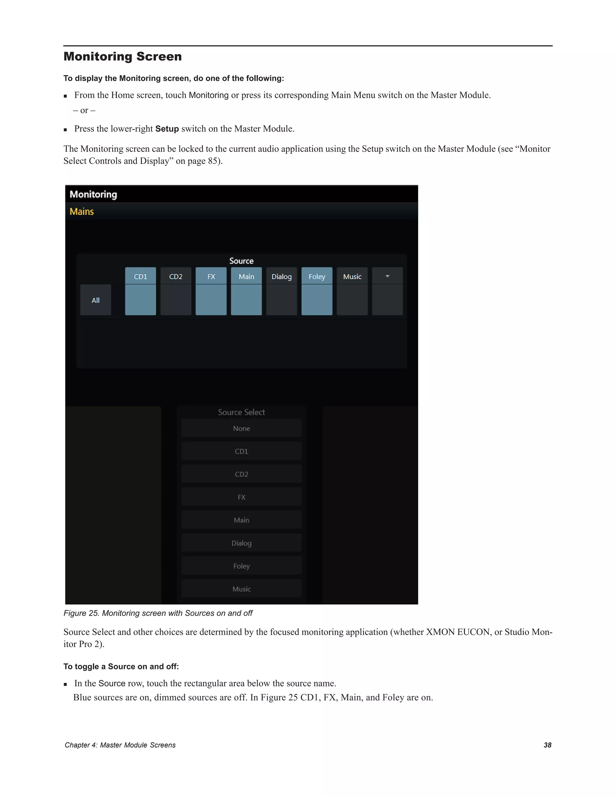 Chapter 4: Master Module Screens 38
Monitoring Screen
To display the Monitoring screen, do one of the following:
 From the Home screen, touch Monitoring or press its corresponding Main Menu switch on the Master Module.
– or –
 Press the lower-right Setup switch on the Master Module.
The Monitoring screen can be locked to the current audio application using the Setup switch on the Master Module (see “Monitor
Select Controls and Display” on page 85).
Source Select and other choices are determined by the focused monitoring application (whether XMON EUCON, or Studio Mon-
itor Pro 2).
To toggle a Source on and off:
 In the Source row, touch the rectangular area below the source name.
Blue sources are on, dimmed sources are off. In Figure 25 CD1, FX, Main, and Foley are on.
Figure 25. Monitoring screen with Sources on and off
 
