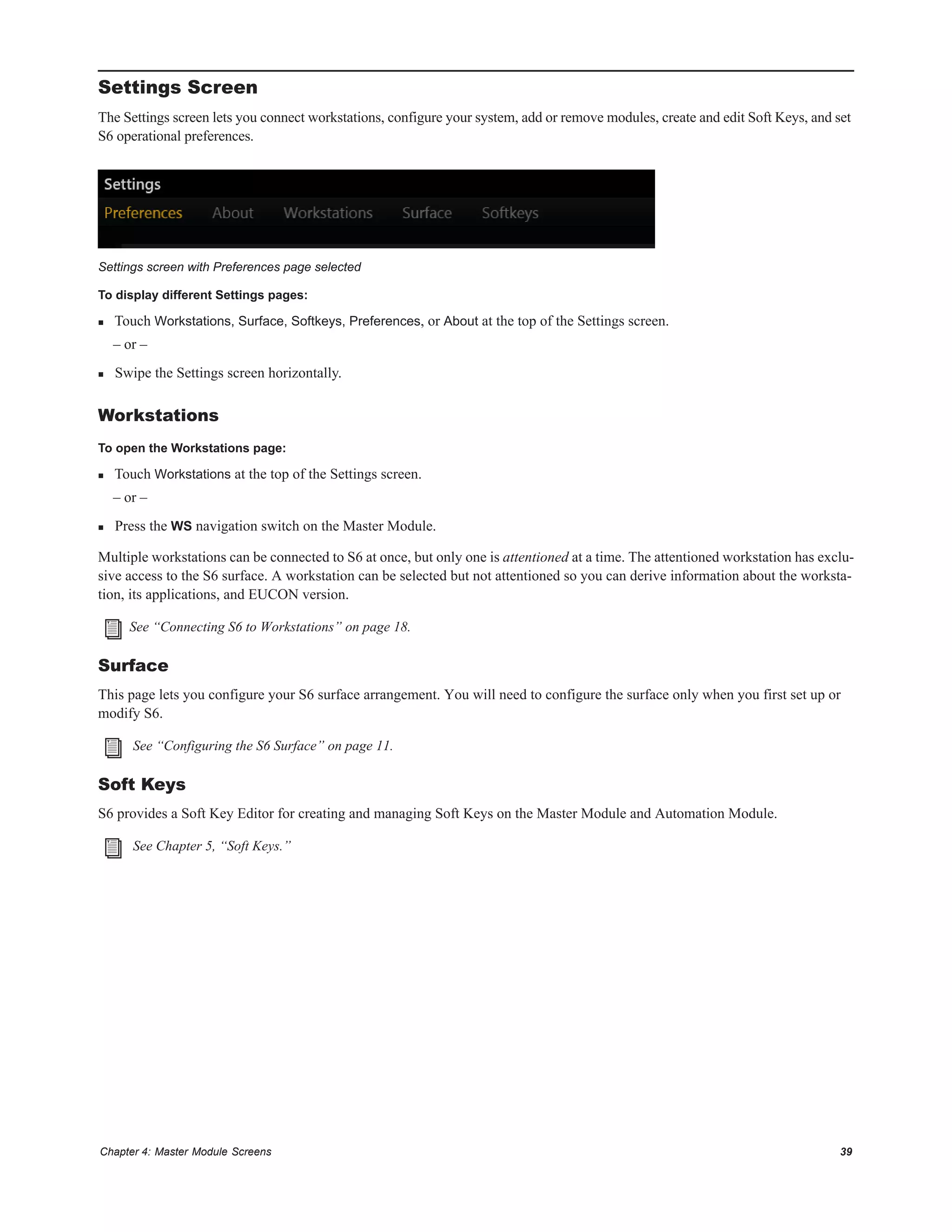 Chapter 4: Master Module Screens 39
Settings Screen
The Settings screen lets you connect workstations, configure your system, add or remove modules, create and edit Soft Keys, and set
S6 operational preferences.
To display different Settings pages:
 Touch Workstations, Surface, Softkeys, Preferences, or About at the top of the Settings screen.
– or –
 Swipe the Settings screen horizontally.
Workstations
To open the Workstations page:
 Touch Workstations at the top of the Settings screen.
– or –
 Press the WS navigation switch on the Master Module.
Multiple workstations can be connected to S6 at once, but only one is attentioned at a time. The attentioned workstation has exclu-
sive access to the S6 surface. A workstation can be selected but not attentioned so you can derive information about the worksta-
tion, its applications, and EUCON version.
Surface
This page lets you configure your S6 surface arrangement. You will need to configure the surface only when you first set up or
modify S6.
Soft Keys
S6 provides a Soft Key Editor for creating and managing Soft Keys on the Master Module and Automation Module.
Settings screen with Preferences page selected
See “Connecting S6 to Workstations” on page 18.
See “Configuring the S6 Surface” on page 11.
See Chapter 5, “Soft Keys.”
 