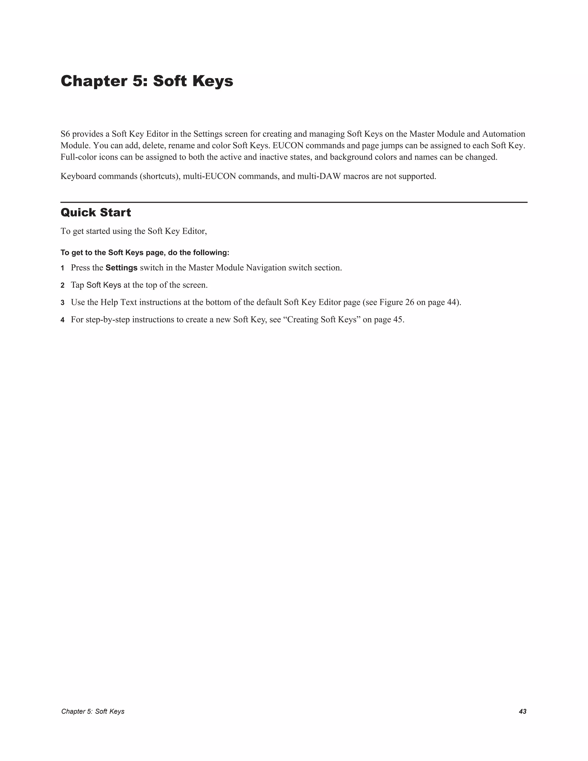 Chapter 5: Soft Keys 43
Chapter 5: Soft Keys
S6 provides a Soft Key Editor in the Settings screen for creating and managing Soft Keys on the Master Module and Automation
Module. You can add, delete, rename and color Soft Keys. EUCON commands and page jumps can be assigned to each Soft Key.
Full-color icons can be assigned to both the active and inactive states, and background colors and names can be changed.
Keyboard commands (shortcuts), multi-EUCON commands, and multi-DAW macros are not supported.
Quick Start
To get started using the Soft Key Editor,
To get to the Soft Keys page, do the following:
1 Press the Settings switch in the Master Module Navigation switch section.
2 Tap Soft Keys at the top of the screen.
3 Use the Help Text instructions at the bottom of the default Soft Key Editor page (see Figure 26 on page 44).
4 For step-by-step instructions to create a new Soft Key, see “Creating Soft Keys” on page 45.
 