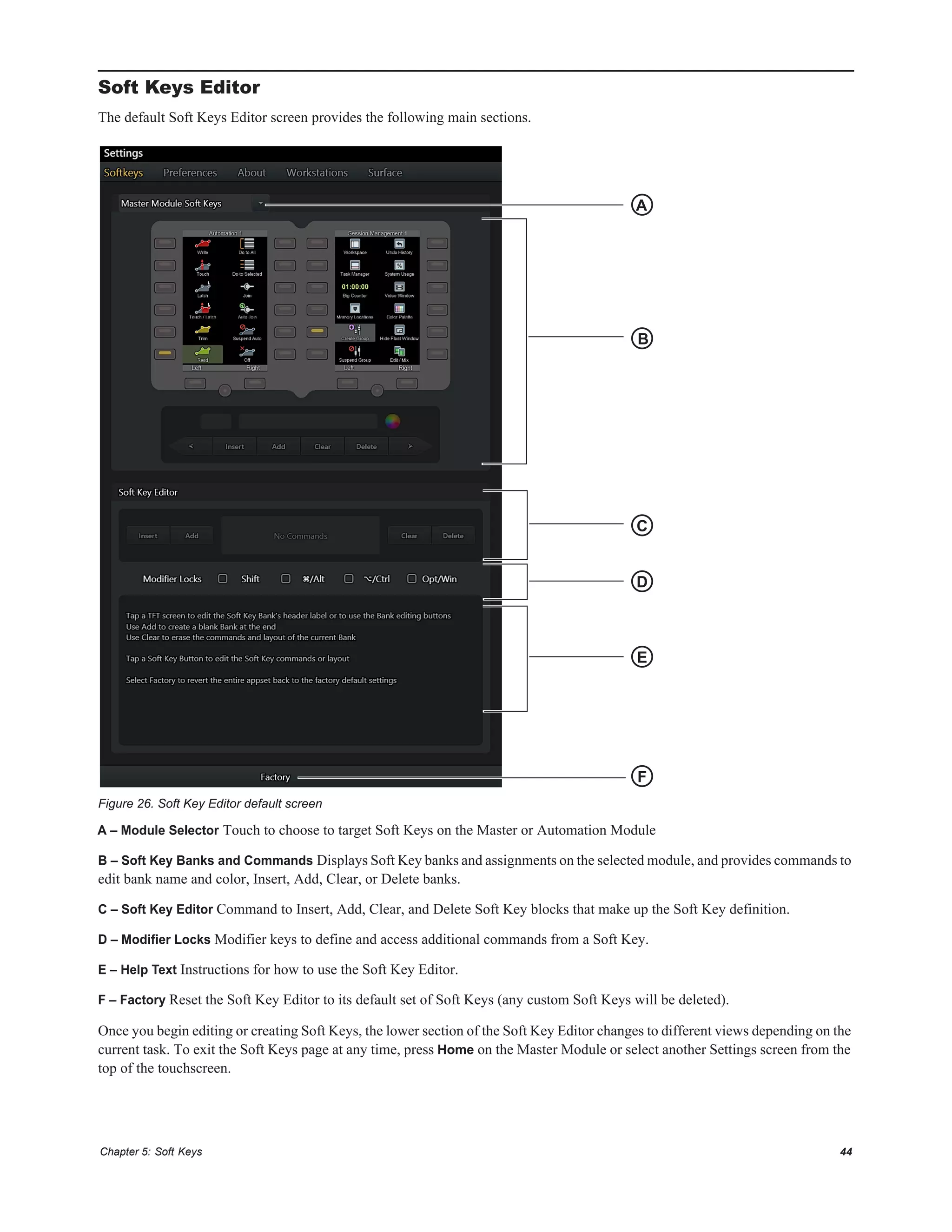 Chapter 5: Soft Keys 44
Soft Keys Editor
The default Soft Keys Editor screen provides the following main sections.
A – Module Selector Touch to choose to target Soft Keys on the Master or Automation Module
B – Soft Key Banks and Commands Displays Soft Key banks and assignments on the selected module, and provides commands to
edit bank name and color, Insert, Add, Clear, or Delete banks.
C – Soft Key Editor Command to Insert, Add, Clear, and Delete Soft Key blocks that make up the Soft Key definition.
D – Modifier Locks Modifier keys to define and access additional commands from a Soft Key.
E – Help Text Instructions for how to use the Soft Key Editor.
F – Factory Reset the Soft Key Editor to its default set of Soft Keys (any custom Soft Keys will be deleted).
Once you begin editing or creating Soft Keys, the lower section of the Soft Key Editor changes to different views depending on the
current task. To exit the Soft Keys page at any time, press Home on the Master Module or select another Settings screen from the
top of the touchscreen.
Figure 26. Soft Key Editor default screen
A
B
C
F
D
E
 