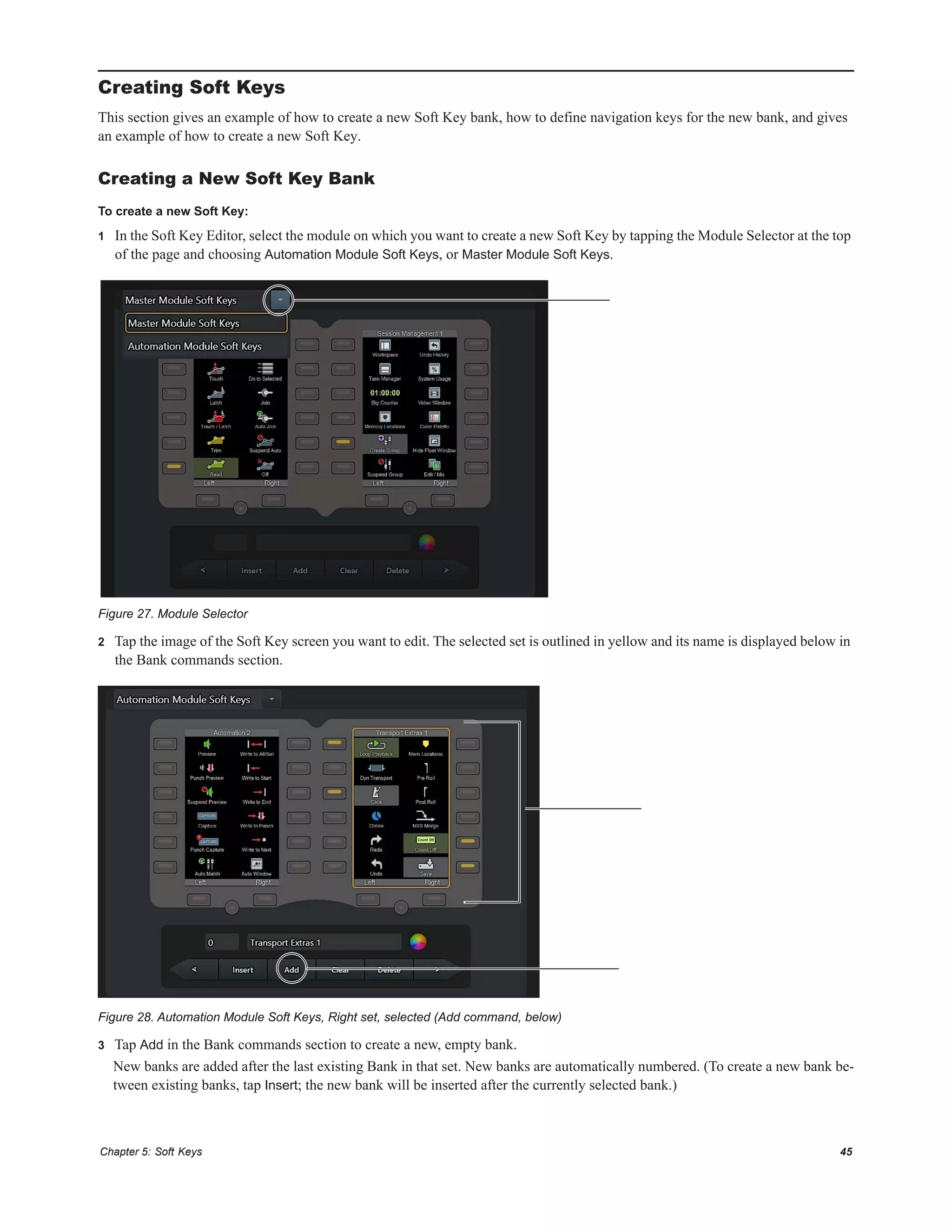 Chapter 5: Soft Keys 45
Creating Soft Keys
This section gives an example of how to create a new Soft Key bank, how to define navigation keys for the new bank, and gives
an example of how to create a new Soft Key.
Creating a New Soft Key Bank
To create a new Soft Key:
1 In the Soft Key Editor, select the module on which you want to create a new Soft Key by tapping the Module Selector at the top
of the page and choosing Automation Module Soft Keys, or Master Module Soft Keys.
2 Tap the image of the Soft Key screen you want to edit. The selected set is outlined in yellow and its name is displayed below in
the Bank commands section.
3 Tap Add in the Bank commands section to create a new, empty bank.
New banks are added after the last existing Bank in that set. New banks are automatically numbered. (To create a new bank be-
tween existing banks, tap Insert; the new bank will be inserted after the currently selected bank.)
Figure 27. Module Selector
Figure 28. Automation Module Soft Keys, Right set, selected (Add command, below)
 