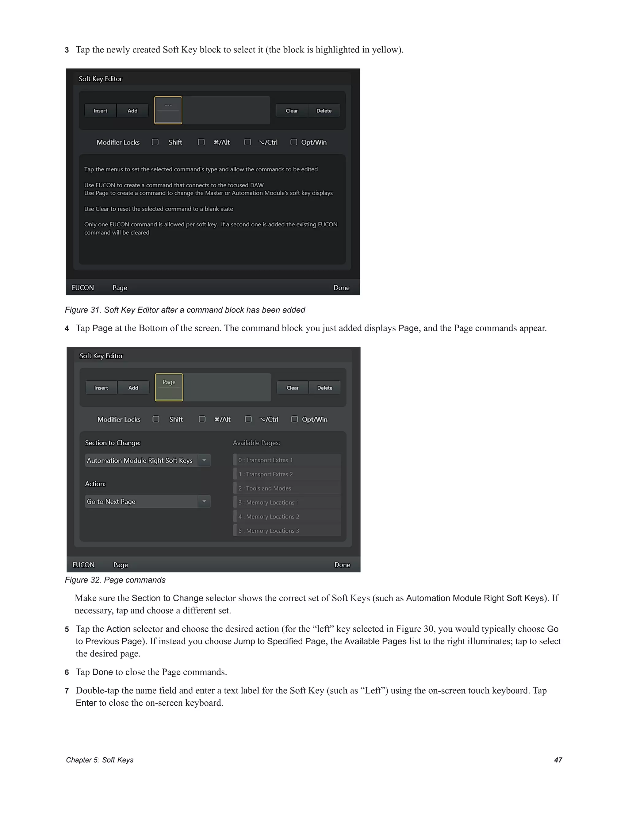 Chapter 5: Soft Keys 47
3 Tap the newly created Soft Key block to select it (the block is highlighted in yellow).
4 Tap Page at the Bottom of the screen. The command block you just added displays Page, and the Page commands appear.
Make sure the Section to Change selector shows the correct set of Soft Keys (such as Automation Module Right Soft Keys). If
necessary, tap and choose a different set.
5 Tap the Action selector and choose the desired action (for the “left” key selected in Figure 30, you would typically choose Go
to Previous Page). If instead you choose Jump to Specified Page, the Available Pages list to the right illuminates; tap to select
the desired page.
6 Tap Done to close the Page commands.
7 Double-tap the name field and enter a text label for the Soft Key (such as “Left”) using the on-screen touch keyboard. Tap
Enter to close the on-screen keyboard.
Figure 31. Soft Key Editor after a command block has been added
Figure 32. Page commands
 