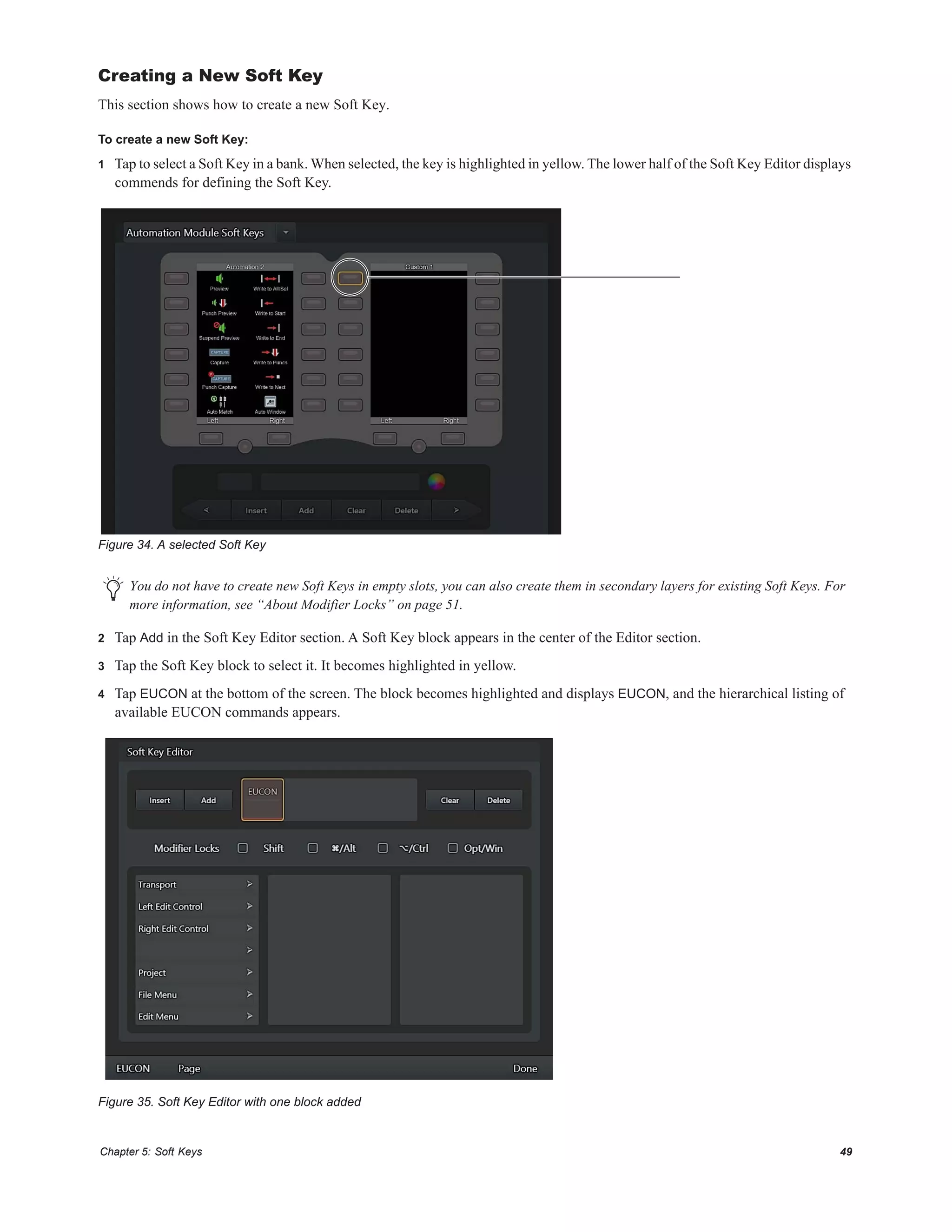 Chapter 5: Soft Keys 49
Creating a New Soft Key
This section shows how to create a new Soft Key.
To create a new Soft Key:
1 Tap to select a Soft Key in a bank. When selected, the key is highlighted in yellow. The lower half of the Soft Key Editor displays
commends for defining the Soft Key.
2 Tap Add in the Soft Key Editor section. A Soft Key block appears in the center of the Editor section.
3 Tap the Soft Key block to select it. It becomes highlighted in yellow.
4 Tap EUCON at the bottom of the screen. The block becomes highlighted and displays EUCON, and the hierarchical listing of
available EUCON commands appears.
Figure 34. A selected Soft Key
You do not have to create new Soft Keys in empty slots, you can also create them in secondary layers for existing Soft Keys. For
more information, see “About Modifier Locks” on page 51.
Figure 35. Soft Key Editor with one block added
 