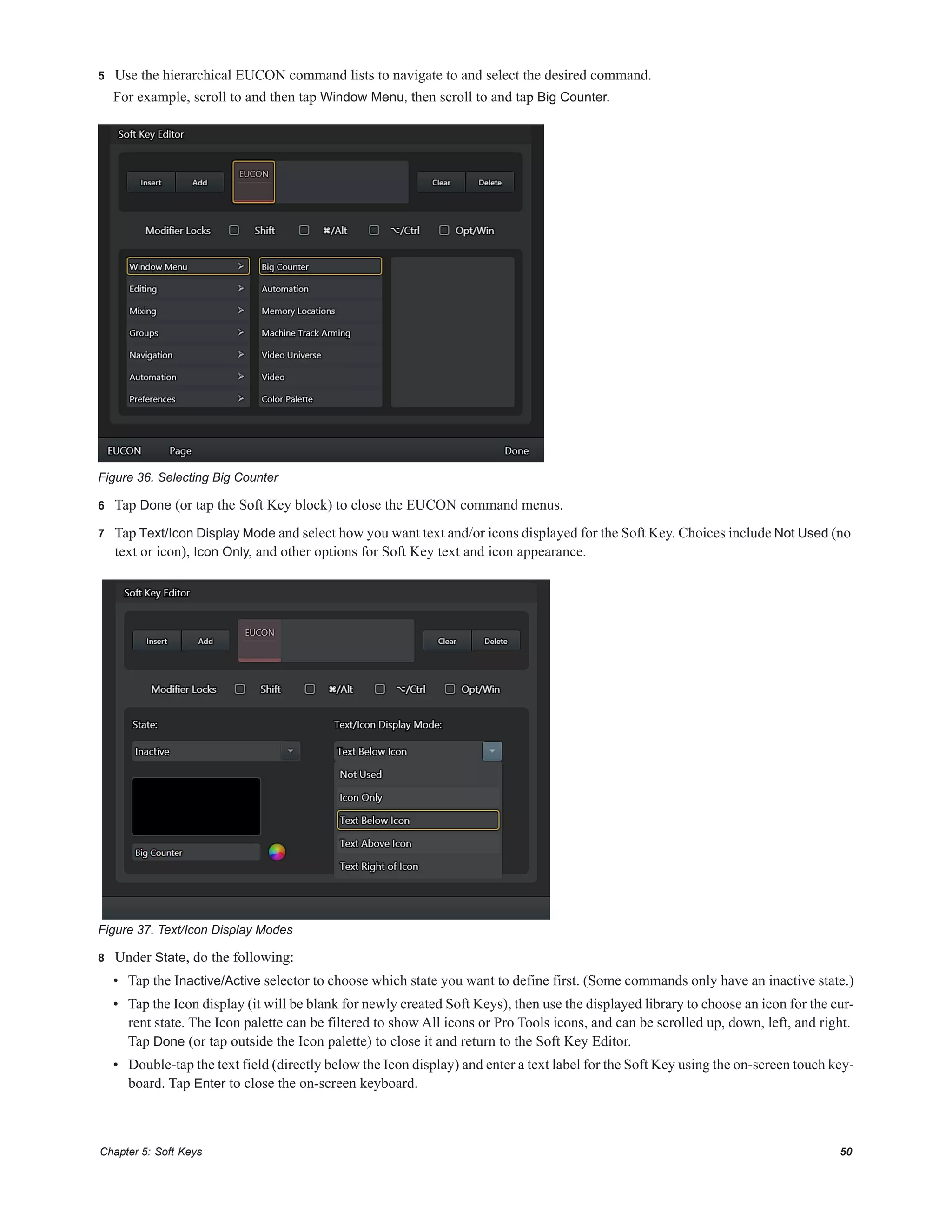 Chapter 5: Soft Keys 50
5 Use the hierarchical EUCON command lists to navigate to and select the desired command.
For example, scroll to and then tap Window Menu, then scroll to and tap Big Counter.
6 Tap Done (or tap the Soft Key block) to close the EUCON command menus.
7 Tap Text/Icon Display Mode and select how you want text and/or icons displayed for the Soft Key. Choices include Not Used (no
text or icon), Icon Only, and other options for Soft Key text and icon appearance.
8 Under State, do the following:
• Tap the Inactive/Active selector to choose which state you want to define first. (Some commands only have an inactive state.)
• Tap the Icon display (it will be blank for newly created Soft Keys), then use the displayed library to choose an icon for the cur-
rent state. The Icon palette can be filtered to show All icons or Pro Tools icons, and can be scrolled up, down, left, and right.
Tap Done (or tap outside the Icon palette) to close it and return to the Soft Key Editor.
• Double-tap the text field (directly below the Icon display) and enter a text label for the Soft Key using the on-screen touch key-
board. Tap Enter to close the on-screen keyboard.
Figure 36. Selecting Big Counter
Figure 37. Text/Icon Display Modes
 