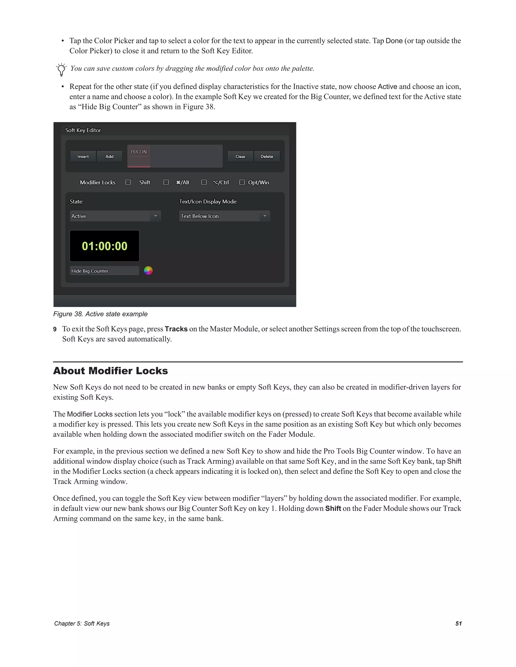 Chapter 5: Soft Keys 51
• Tap the Color Picker and tap to select a color for the text to appear in the currently selected state. Tap Done (or tap outside the
Color Picker) to close it and return to the Soft Key Editor.
• Repeat for the other state (if you defined display characteristics for the Inactive state, now choose Active and choose an icon,
enter a name and choose a color). In the example Soft Key we created for the Big Counter, we defined text for theActive state
as “Hide Big Counter” as shown in Figure 38.
9 To exit the Soft Keys page, press Tracks on the Master Module, or select another Settings screen from the top of the touchscreen.
Soft Keys are saved automatically.
About Modifier Locks
New Soft Keys do not need to be created in new banks or empty Soft Keys, they can also be created in modifier-driven layers for
existing Soft Keys.
The Modifier Locks section lets you “lock” the available modifier keys on (pressed) to create Soft Keys that become available while
a modifier key is pressed. This lets you create new Soft Keys in the same position as an existing Soft Key but which only becomes
available when holding down the associated modifier switch on the Fader Module.
For example, in the previous section we defined a new Soft Key to show and hide the Pro Tools Big Counter window. To have an
additional window display choice (such as Track Arming) available on that same Soft Key, and in the same Soft Key bank, tap Shift
in the Modifier Locks section (a check appears indicating it is locked on), then select and define the Soft Key to open and close the
Track Arming window.
Once defined, you can toggle the Soft Key view between modifier “layers” by holding down the associated modifier. For example,
in default view our new bank shows our Big Counter Soft Key on key 1. Holding down Shift on the Fader Module shows our Track
Arming command on the same key, in the same bank.
You can save custom colors by dragging the modified color box onto the palette.
Figure 38. Active state example
 