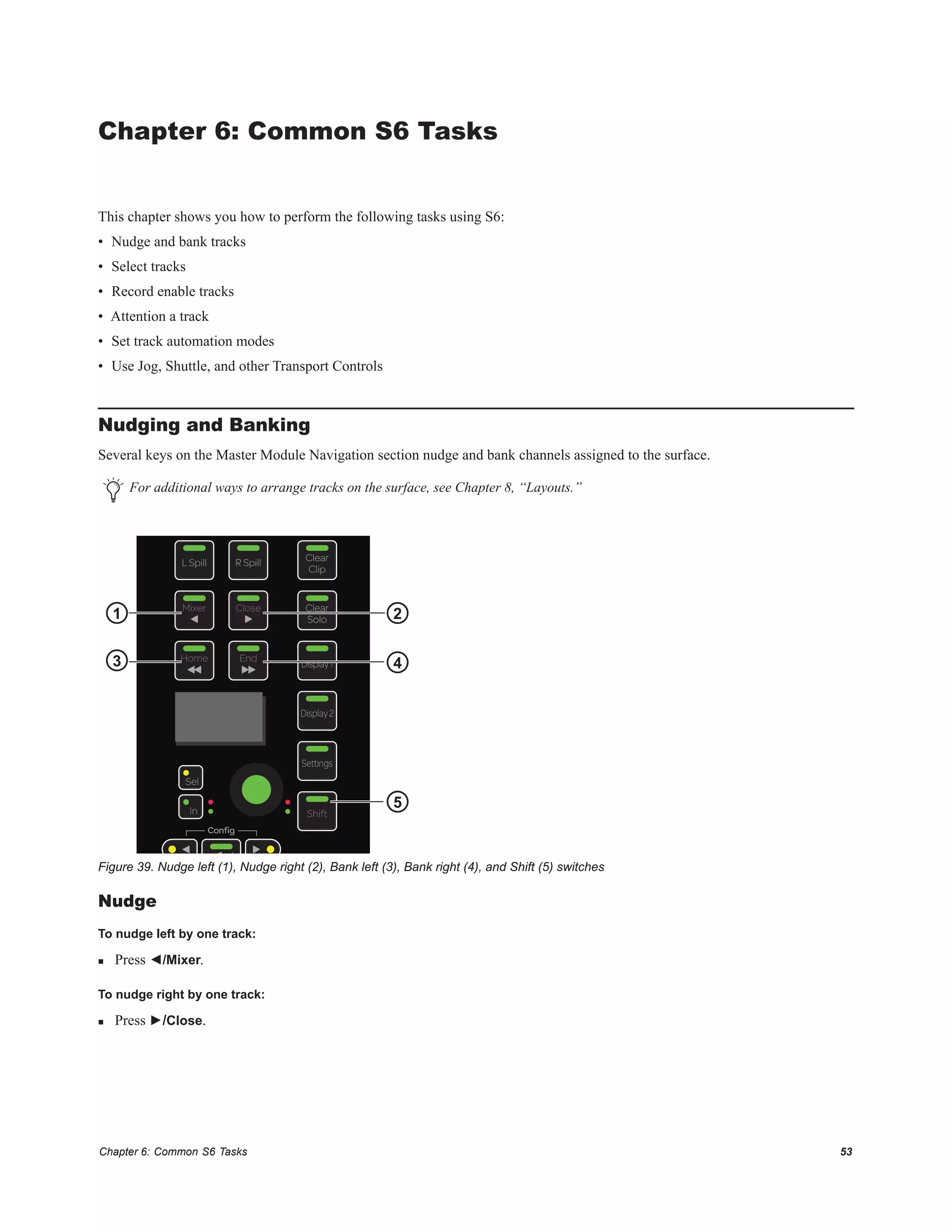 Chapter 6: Common S6 Tasks 53
Chapter 6: Common S6 Tasks
This chapter shows you how to perform the following tasks using S6:
• Nudge and bank tracks
• Select tracks
• Record enable tracks
• Attention a track
• Set track automation modes
• Use Jog, Shuttle, and other Transport Controls
Nudging and Banking
Several keys on the Master Module Navigation section nudge and bank channels assigned to the surface.
Nudge
To nudge left by one track:
 Press ◄/Mixer.
To nudge right by one track:
 Press ►/Close.
For additional ways to arrange tracks on the surface, see Chapter 8, “Layouts.”
Figure 39. Nudge left (1), Nudge right (2), Bank left (3), Bank right (4), and Shift (5) switches
In
Sel
Conﬁg
Clear
Solo
Clear
Clip
L Spill R Spill
Display2
Display1
Settings
Mixer Close
EndHome
Shift
3
1 2
4
5
 