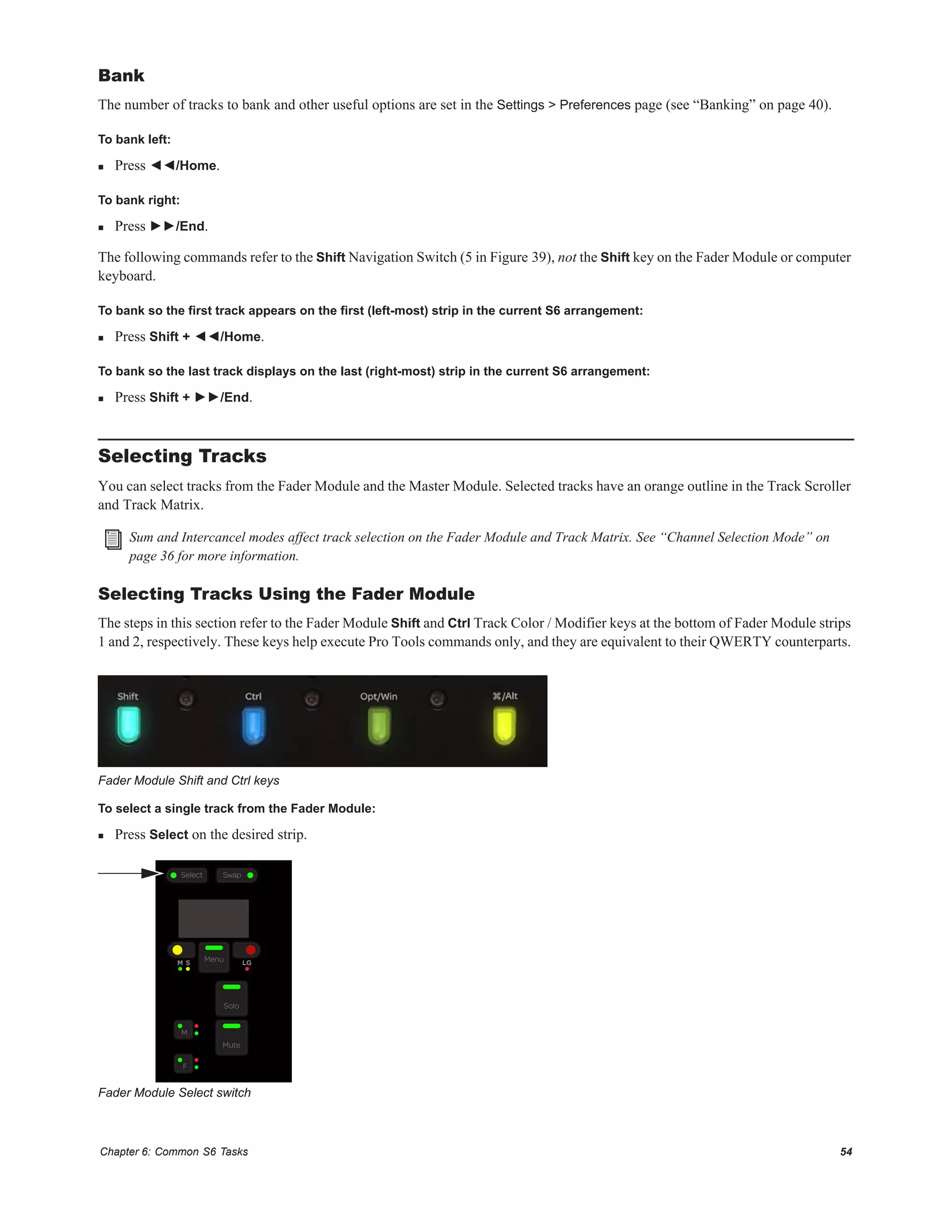 Chapter 6: Common S6 Tasks 54
Bank
The number of tracks to bank and other useful options are set in the Settings > Preferences page (see “Banking” on page 40).
To bank left:
 Press ◄◄/Home.
To bank right:
 Press ►►/End.
The following commands refer to the Shift Navigation Switch (5 in Figure 39), not the Shift key on the Fader Module or computer
keyboard.
To bank so the first track appears on the first (left-most) strip in the current S6 arrangement:
 Press Shift + ◄◄/Home.
To bank so the last track displays on the last (right-most) strip in the current S6 arrangement:
 Press Shift + ►►/End.
Selecting Tracks
You can select tracks from the Fader Module and the Master Module. Selected tracks have an orange outline in the Track Scroller
and Track Matrix.
Selecting Tracks Using the Fader Module
The steps in this section refer to the Fader Module Shift and Ctrl Track Color / Modifier keys at the bottom of Fader Module strips
1 and 2, respectively. These keys help execute Pro Tools commands only, and they are equivalent to their QWERTY counterparts.
To select a single track from the Fader Module:
 Press Select on the desired strip.
Sum and Intercancel modes affect track selection on the Fader Module and Track Matrix. See “Channel Selection Mode” on
page 36 for more information.
Fader Module Shift and Ctrl keys
Fader Module Select switch
M S Menu
F
M
Solo
Mute
LG
Select Swap
 