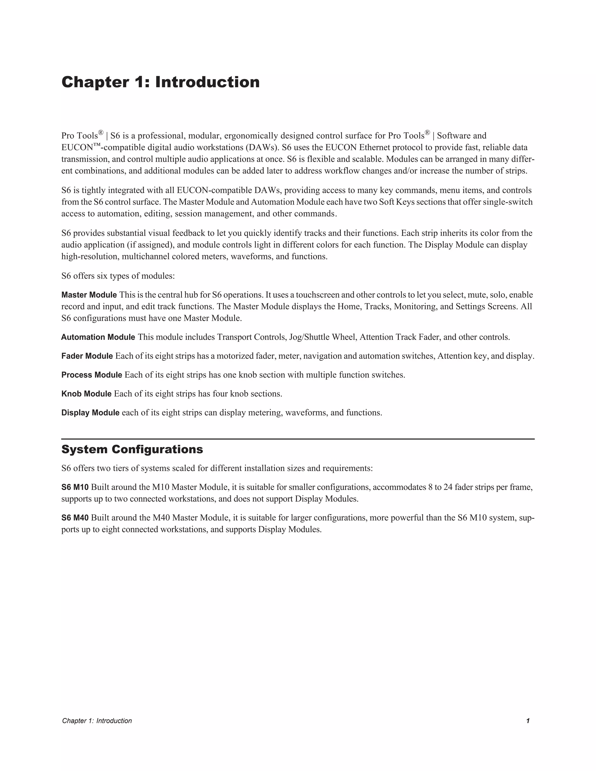 Chapter 1: Introduction 1
Chapter 1: Introduction
Pro Tools® | S6 is a professional, modular, ergonomically designed control surface for Pro Tools® | Software and
EUCON™-compatible digital audio workstations (DAWs). S6 uses the EUCON Ethernet protocol to provide fast, reliable data
transmission, and control multiple audio applications at once. S6 is flexible and scalable. Modules can be arranged in many differ-
ent combinations, and additional modules can be added later to address workflow changes and/or increase the number of strips.
S6 is tightly integrated with all EUCON-compatible DAWs, providing access to many key commands, menu items, and controls
from the S6 control surface. The Master Module and Automation Module each have two Soft Keys sections that offer single-switch
access to automation, editing, session management, and other commands.
S6 provides substantial visual feedback to let you quickly identify tracks and their functions. Each strip inherits its color from the
audio application (if assigned), and module controls light in different colors for each function. The Display Module can display
high-resolution, multichannel colored meters, waveforms, and functions.
S6 offers six types of modules:
Master Module This is the central hub for S6 operations. It uses a touchscreen and other controls to let you select, mute, solo, enable
record and input, and edit track functions. The Master Module displays the Home, Tracks, Monitoring, and Settings Screens. All
S6 configurations must have one Master Module.
Automation Module This module includes Transport Controls, Jog/Shuttle Wheel, Attention Track Fader, and other controls.
Fader Module Each of its eight strips has a motorized fader, meter, navigation and automation switches, Attention key, and display.
Process Module Each of its eight strips has one knob section with multiple function switches.
Knob Module Each of its eight strips has four knob sections.
Display Module each of its eight strips can display metering, waveforms, and functions.
System Configurations
S6 offers two tiers of systems scaled for different installation sizes and requirements:
S6 M10 Built around the M10 Master Module, it is suitable for smaller configurations, accommodates 8 to 24 fader strips per frame,
supports up to two connected workstations, and does not support Display Modules.
S6 M40 Built around the M40 Master Module, it is suitable for larger configurations, more powerful than the S6 M10 system, sup-
ports up to eight connected workstations, and supports Display Modules.
 
