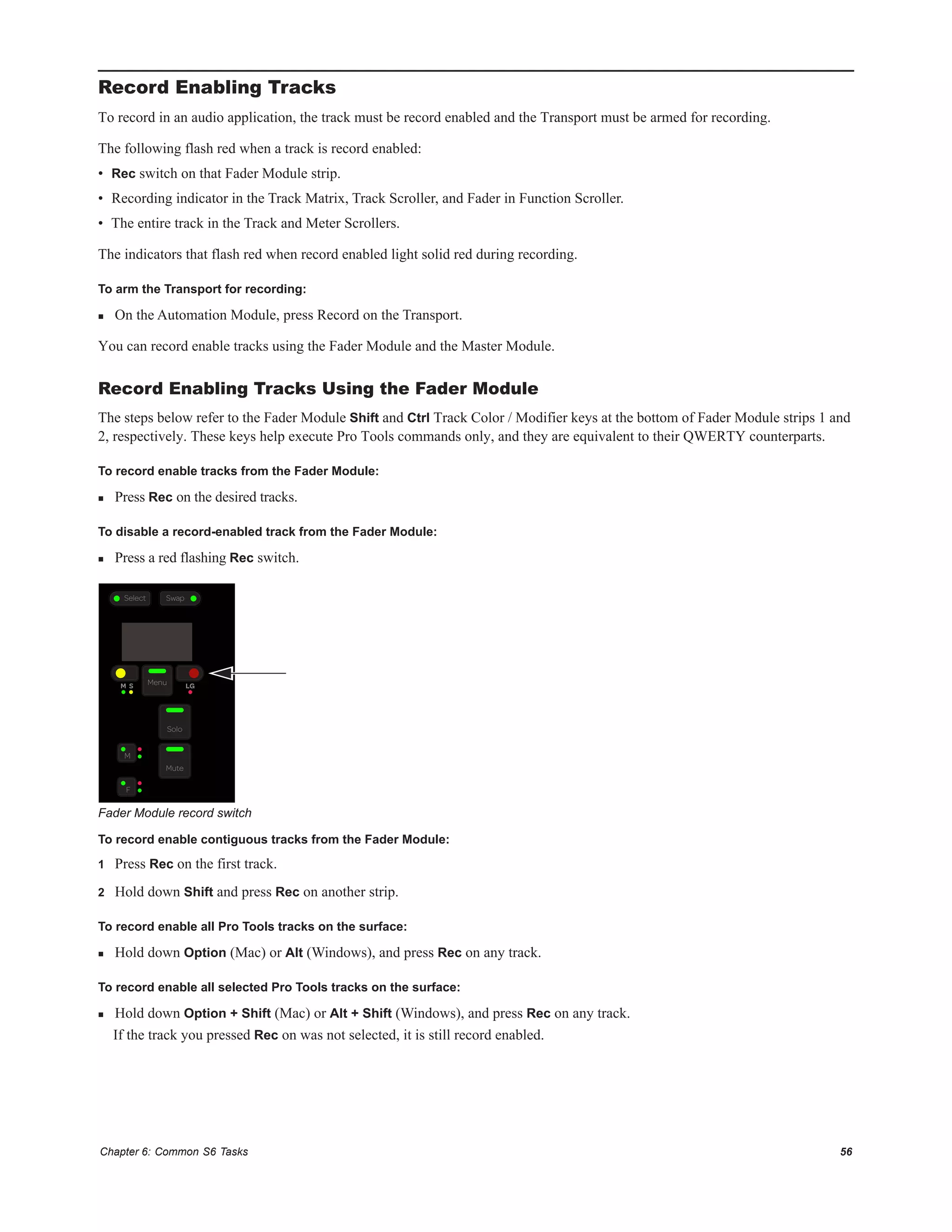Chapter 6: Common S6 Tasks 56
Record Enabling Tracks
To record in an audio application, the track must be record enabled and the Transport must be armed for recording.
The following flash red when a track is record enabled:
• Rec switch on that Fader Module strip.
• Recording indicator in the Track Matrix, Track Scroller, and Fader in Function Scroller.
• The entire track in the Track and Meter Scrollers.
The indicators that flash red when record enabled light solid red during recording.
To arm the Transport for recording:
 On the Automation Module, press Record on the Transport.
You can record enable tracks using the Fader Module and the Master Module.
Record Enabling Tracks Using the Fader Module
The steps below refer to the Fader Module Shift and Ctrl Track Color / Modifier keys at the bottom of Fader Module strips 1 and
2, respectively. These keys help execute Pro Tools commands only, and they are equivalent to their QWERTY counterparts.
To record enable tracks from the Fader Module:
 Press Rec on the desired tracks.
To disable a record-enabled track from the Fader Module:
 Press a red flashing Rec switch.
To record enable contiguous tracks from the Fader Module:
1 Press Rec on the first track.
2 Hold down Shift and press Rec on another strip.
To record enable all Pro Tools tracks on the surface:
 Hold down Option (Mac) or Alt (Windows), and press Rec on any track.
To record enable all selected Pro Tools tracks on the surface:
 Hold down Option + Shift (Mac) or Alt + Shift (Windows), and press Rec on any track.
If the track you pressed Rec on was not selected, it is still record enabled.
Fader Module record switch
M S Menu
F
M
Solo
Mute
LG
Select Swap
 