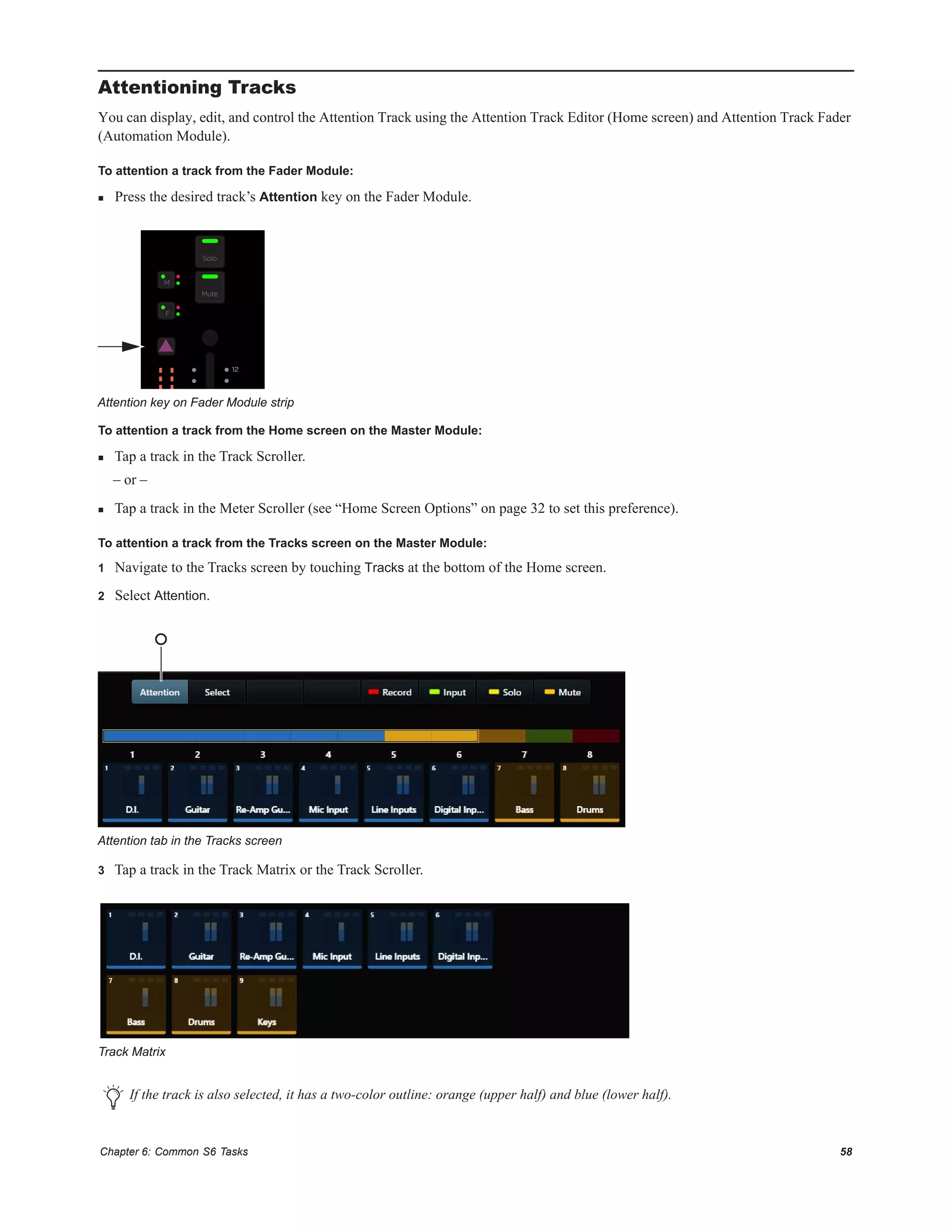 Chapter 6: Common S6 Tasks 58
Attentioning Tracks
You can display, edit, and control the Attention Track using the Attention Track Editor (Home screen) and Attention Track Fader
(Automation Module).
To attention a track from the Fader Module:
 Press the desired track’s Attention key on the Fader Module.
To attention a track from the Home screen on the Master Module:
 Tap a track in the Track Scroller.
– or –
 Tap a track in the Meter Scroller (see “Home Screen Options” on page 32 to set this preference).
To attention a track from the Tracks screen on the Master Module:
1 Navigate to the Tracks screen by touching Tracks at the bottom of the Home screen.
2 Select Attention.
3 Tap a track in the Track Matrix or the Track Scroller.
Attention key on Fader Module strip
Attention tab in the Tracks screen
Track Matrix
If the track is also selected, it has a two-color outline: orange (upper half) and blue (lower half).
F
M
Solo
Mute
12
 