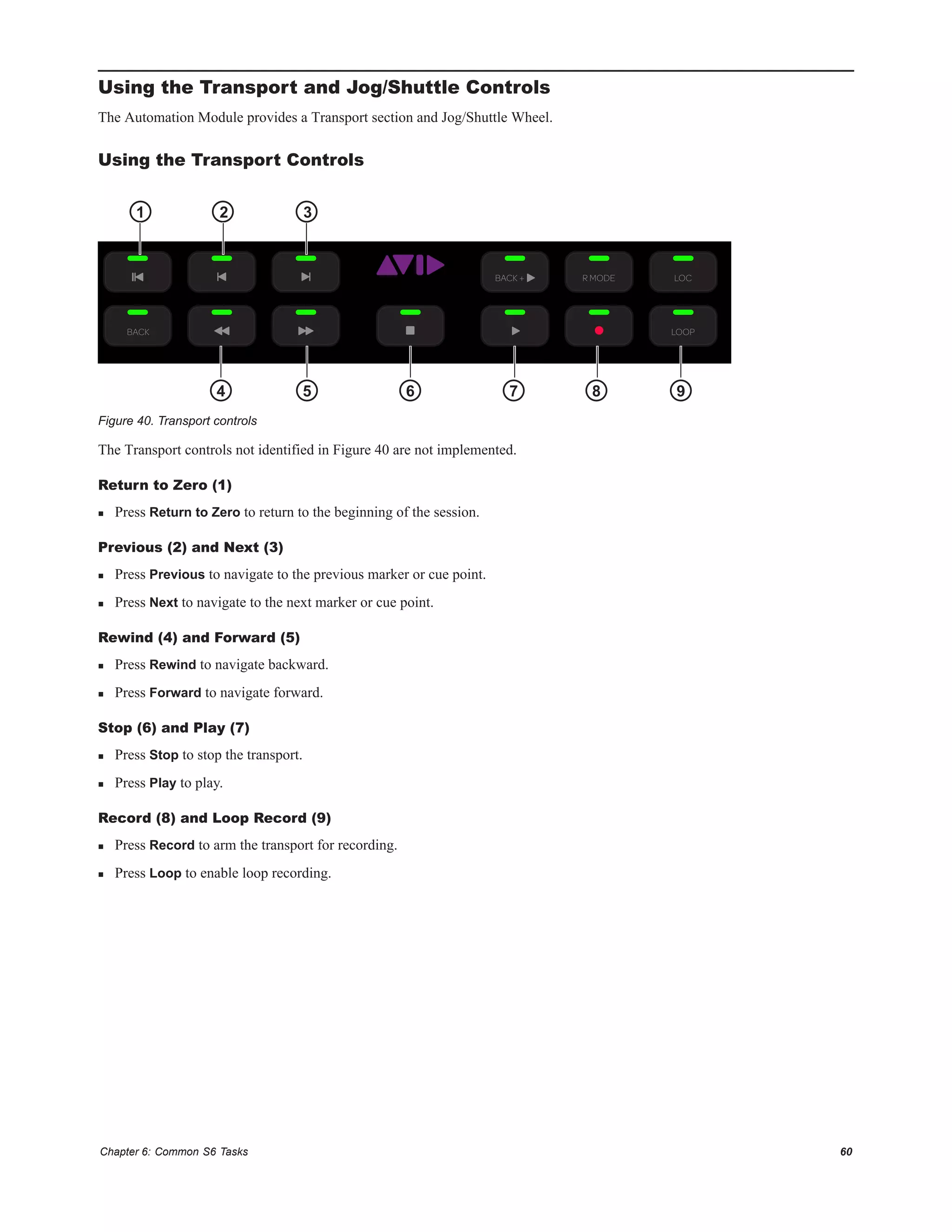 Chapter 6: Common S6 Tasks 60
Using the Transport and Jog/Shuttle Controls
The Automation Module provides a Transport section and Jog/Shuttle Wheel.
Using the Transport Controls
The Transport controls not identified in Figure 40 are not implemented.
Return to Zero (1)
 Press Return to Zero to return to the beginning of the session.
Previous (2) and Next (3)
 Press Previous to navigate to the previous marker or cue point.
 Press Next to navigate to the next marker or cue point.
Rewind (4) and Forward (5)
 Press Rewind to navigate backward.
 Press Forward to navigate forward.
Stop (6) and Play (7)
 Press Stop to stop the transport.
 Press Play to play.
Record (8) and Loop Record (9)
 Press Record to arm the transport for recording.
 Press Loop to enable loop recording.
Figure 40. Transport controls
LOCR MODE
BACK LOOP
Setup
BACK +
1 2
4 5 6 7 8 9
3
 