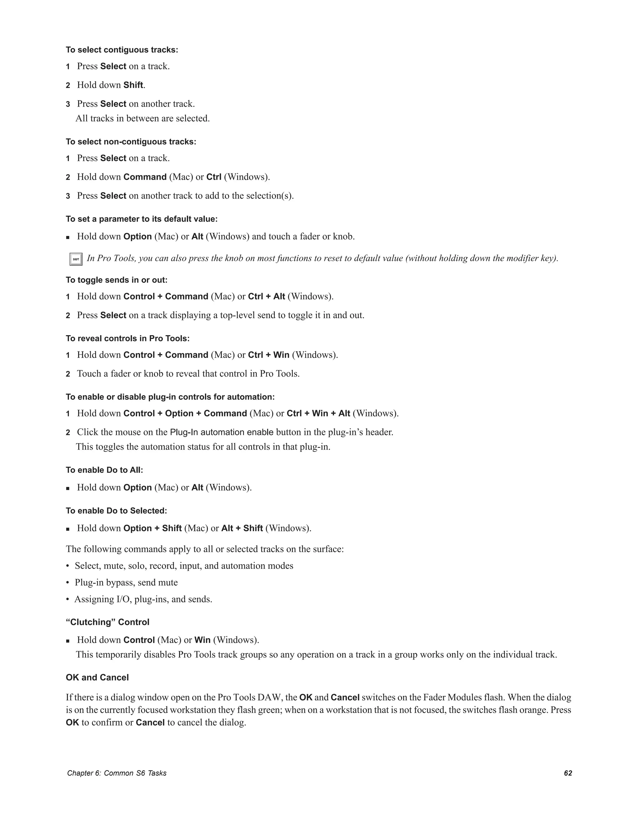 Chapter 6: Common S6 Tasks 62
To select contiguous tracks:
1 Press Select on a track.
2 Hold down Shift.
3 Press Select on another track.
All tracks in between are selected.
To select non-contiguous tracks:
1 Press Select on a track.
2 Hold down Command (Mac) or Ctrl (Windows).
3 Press Select on another track to add to the selection(s).
To set a parameter to its default value:
 Hold down Option (Mac) or Alt (Windows) and touch a fader or knob.
To toggle sends in or out:
1 Hold down Control + Command (Mac) or Ctrl + Alt (Windows).
2 Press Select on a track displaying a top-level send to toggle it in and out.
To reveal controls in Pro Tools:
1 Hold down Control + Command (Mac) or Ctrl + Win (Windows).
2 Touch a fader or knob to reveal that control in Pro Tools.
To enable or disable plug-in controls for automation:
1 Hold down Control + Option + Command (Mac) or Ctrl + Win + Alt (Windows).
2 Click the mouse on the Plug-In automation enable button in the plug-in’s header.
This toggles the automation status for all controls in that plug-in.
To enable Do to All:
 Hold down Option (Mac) or Alt (Windows).
To enable Do to Selected:
 Hold down Option + Shift (Mac) or Alt + Shift (Windows).
The following commands apply to all or selected tracks on the surface:
• Select, mute, solo, record, input, and automation modes
• Plug-in bypass, send mute
• Assigning I/O, plug-ins, and sends.
“Clutching” Control
 Hold down Control (Mac) or Win (Windows).
This temporarily disables Pro Tools track groups so any operation on a track in a group works only on the individual track.
OK and Cancel
If there is a dialog window open on the Pro Tools DAW, the OK and Cancel switches on the Fader Modules flash. When the dialog
is on the currently focused workstation they flash green; when on a workstation that is not focused, the switches flash orange. Press
OK to confirm or Cancel to cancel the dialog.
In Pro Tools, you can also press the knob on most functions to reset to default value (without holding down the modifier key).
 