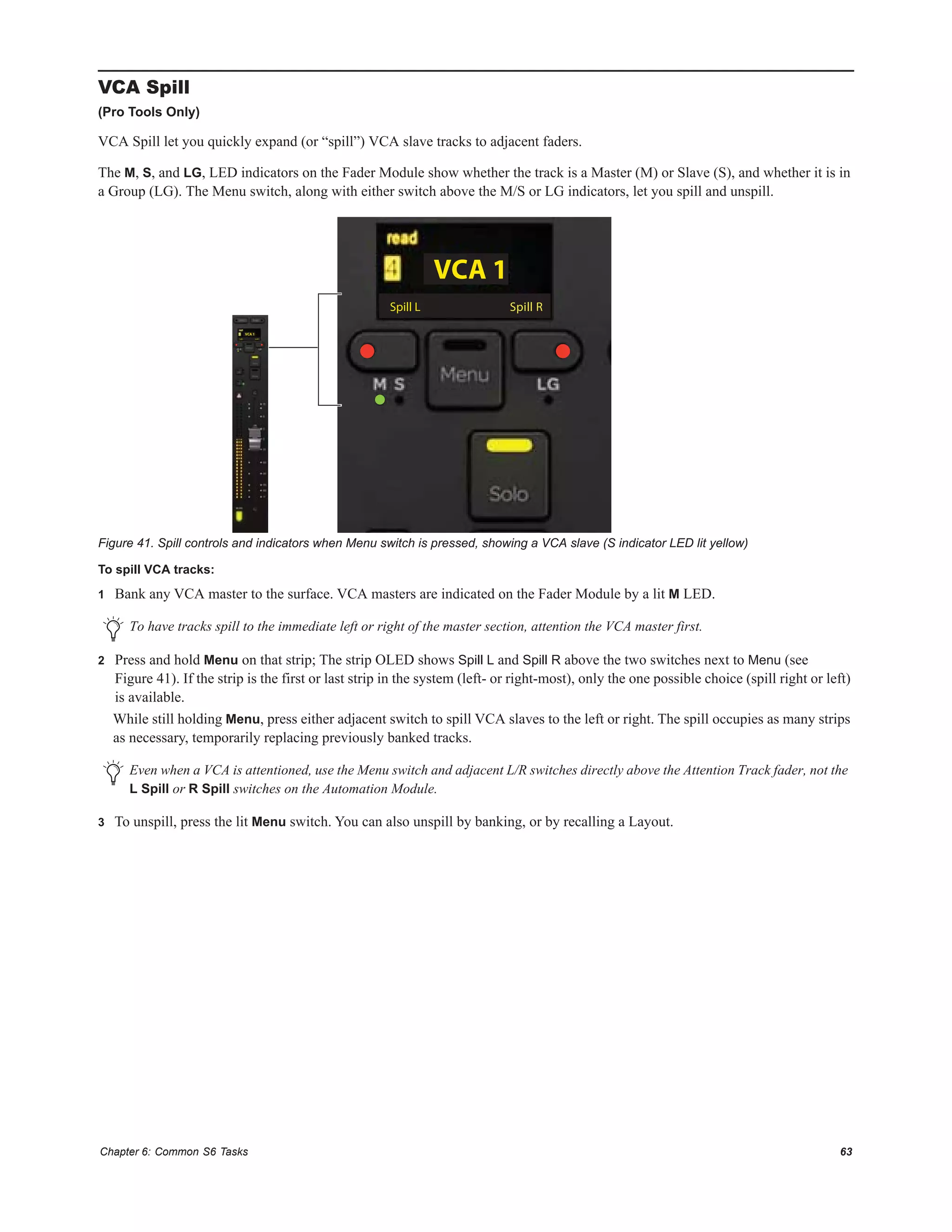 Chapter 6: Common S6 Tasks 63
VCA Spill
(Pro Tools Only)
VCA Spill let you quickly expand (or “spill”) VCA slave tracks to adjacent faders.
The M, S, and LG, LED indicators on the Fader Module show whether the track is a Master (M) or Slave (S), and whether it is in
a Group (LG). The Menu switch, along with either switch above the M/S or LG indicators, let you spill and unspill.
To spill VCA tracks:
1 Bank any VCA master to the surface. VCA masters are indicated on the Fader Module by a lit M LED.
2 Press and hold Menu on that strip; The strip OLED shows Spill L and Spill R above the two switches next to Menu (see
Figure 41). If the strip is the first or last strip in the system (left- or right-most), only the one possible choice (spill right or left)
is available.
While still holding Menu, press either adjacent switch to spill VCA slaves to the left or right. The spill occupies as many strips
as necessary, temporarily replacing previously banked tracks.
3 To unspill, press the lit Menu switch. You can also unspill by banking, or by recalling a Layout.
Figure 41. Spill controls and indicators when Menu switch is pressed, showing a VCA slave (S indicator LED lit yellow)
To have tracks spill to the immediate left or right of the master section, attention the VCA master first.
Even when a VCA is attentioned, use the Menu switch and adjacent L/R switches directly above the Attention Track fader, not the
L Spill or R Spill switches on the Automation Module.
 