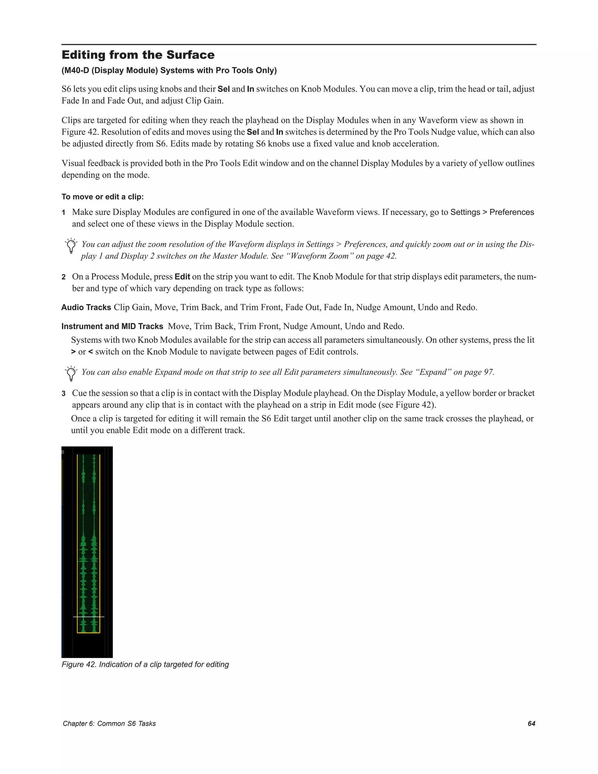 Chapter 6: Common S6 Tasks 64
Editing from the Surface
(M40-D (Display Module) Systems with Pro Tools Only)
S6 lets you edit clips using knobs and their Sel and In switches on Knob Modules. You can move a clip, trim the head or tail, adjust
Fade In and Fade Out, and adjust Clip Gain.
Clips are targeted for editing when they reach the playhead on the Display Modules when in any Waveform view as shown in
Figure 42. Resolution of edits and moves using the Sel and In switches is determined by the Pro Tools Nudge value, which can also
be adjusted directly from S6. Edits made by rotating S6 knobs use a fixed value and knob acceleration.
Visual feedback is provided both in the Pro Tools Edit window and on the channel Display Modules by a variety of yellow outlines
depending on the mode.
To move or edit a clip:
1 Make sure Display Modules are configured in one of the available Waveform views. If necessary, go to Settings > Preferences
and select one of these views in the Display Module section.
2 On a Process Module, press Edit on the strip you want to edit. The Knob Module for that strip displays edit parameters, the num-
ber and type of which vary depending on track type as follows:
Audio Tracks Clip Gain, Move, Trim Back, and Trim Front, Fade Out, Fade In, Nudge Amount, Undo and Redo.
Instrument and MID Tracks Move, Trim Back, Trim Front, Nudge Amount, Undo and Redo.
Systems with two Knob Modules available for the strip can access all parameters simultaneously. On other systems, press the lit
> or < switch on the Knob Module to navigate between pages of Edit controls.
3 Cue the session so that a clip is in contact with the Display Module playhead. On the Display Module, a yellow border or bracket
appears around any clip that is in contact with the playhead on a strip in Edit mode (see Figure 42).
Once a clip is targeted for editing it will remain the S6 Edit target until another clip on the same track crosses the playhead, or
until you enable Edit mode on a different track.
You can adjust the zoom resolution of the Waveform displays in Settings > Preferences, and quickly zoom out or in using the Dis-
play 1 and Display 2 switches on the Master Module. See “Waveform Zoom” on page 42.
You can also enable Expand mode on that strip to see all Edit parameters simultaneously. See “Expand” on page 97.
Figure 42. Indication of a clip targeted for editing
 