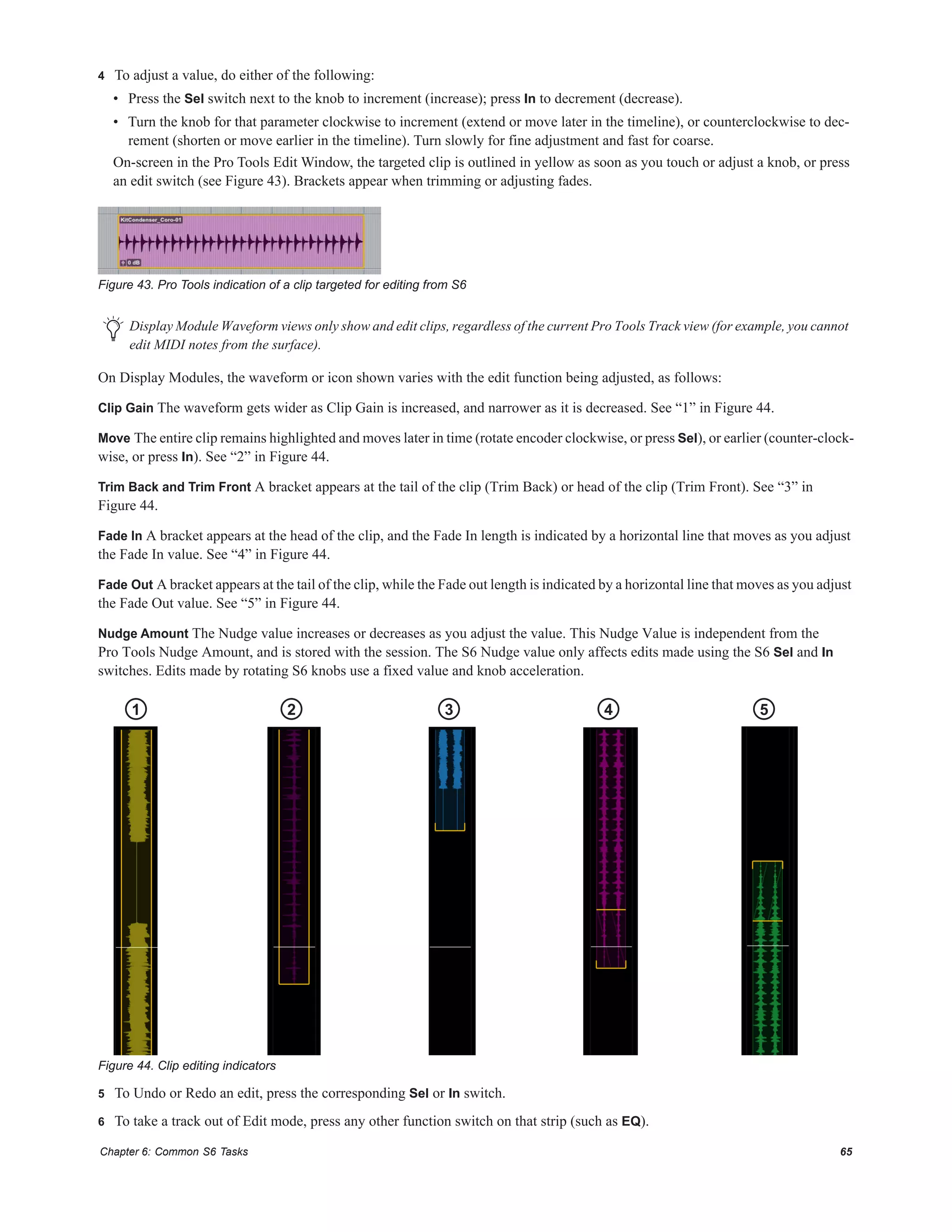 Chapter 6: Common S6 Tasks 65
4 To adjust a value, do either of the following:
• Press the Sel switch next to the knob to increment (increase); press In to decrement (decrease).
• Turn the knob for that parameter clockwise to increment (extend or move later in the timeline), or counterclockwise to dec-
rement (shorten or move earlier in the timeline). Turn slowly for fine adjustment and fast for coarse.
On-screen in the Pro Tools Edit Window, the targeted clip is outlined in yellow as soon as you touch or adjust a knob, or press
an edit switch (see Figure 43). Brackets appear when trimming or adjusting fades.
On Display Modules, the waveform or icon shown varies with the edit function being adjusted, as follows:
Clip Gain The waveform gets wider as Clip Gain is increased, and narrower as it is decreased. See “1” in Figure 44.
Move The entire clip remains highlighted and moves later in time (rotate encoder clockwise, or press Sel), or earlier (counter-clock-
wise, or press In). See “2” in Figure 44.
Trim Back and Trim Front A bracket appears at the tail of the clip (Trim Back) or head of the clip (Trim Front). See “3” in
Figure 44.
Fade In A bracket appears at the head of the clip, and the Fade In length is indicated by a horizontal line that moves as you adjust
the Fade In value. See “4” in Figure 44.
Fade Out A bracket appears at the tail of the clip, while the Fade out length is indicated by a horizontal line that moves as you adjust
the Fade Out value. See “5” in Figure 44.
Nudge Amount The Nudge value increases or decreases as you adjust the value. This Nudge Value is independent from the
Pro Tools Nudge Amount, and is stored with the session. The S6 Nudge value only affects edits made using the S6 Sel and In
switches. Edits made by rotating S6 knobs use a fixed value and knob acceleration.
5 To Undo or Redo an edit, press the corresponding Sel or In switch.
6 To take a track out of Edit mode, press any other function switch on that strip (such as EQ).
Figure 43. Pro Tools indication of a clip targeted for editing from S6
Display Module Waveform views only show and edit clips, regardless of the current Pro Tools Track view (for example, you cannot
edit MIDI notes from the surface).
Figure 44. Clip editing indicators
1 2 3 4 5
 