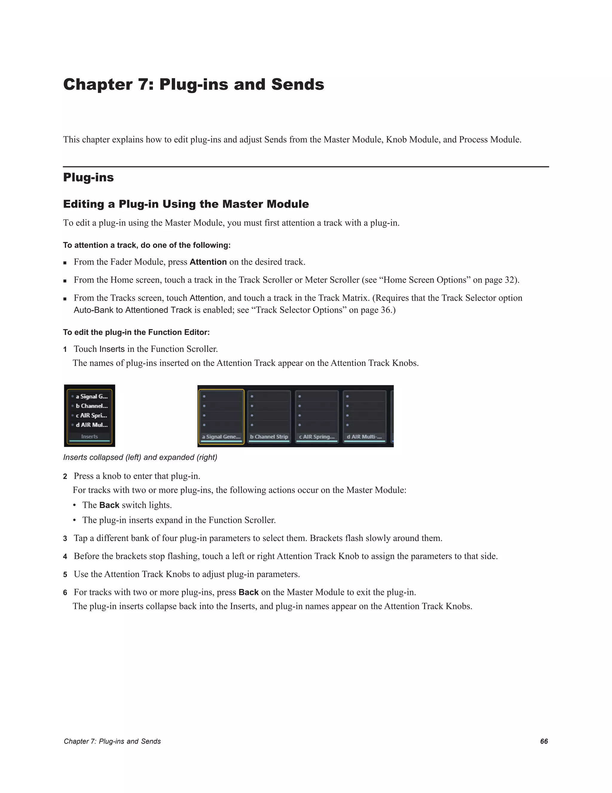 Chapter 7: Plug-ins and Sends 66
Chapter 7: Plug-ins and Sends
This chapter explains how to edit plug-ins and adjust Sends from the Master Module, Knob Module, and Process Module.
Plug-ins
Editing a Plug-in Using the Master Module
To edit a plug-in using the Master Module, you must first attention a track with a plug-in.
To attention a track, do one of the following:
 From the Fader Module, press Attention on the desired track.
 From the Home screen, touch a track in the Track Scroller or Meter Scroller (see “Home Screen Options” on page 32).
 From the Tracks screen, touch Attention, and touch a track in the Track Matrix. (Requires that the Track Selector option
Auto-Bank to Attentioned Track is enabled; see “Track Selector Options” on page 36.)
To edit the plug-in the Function Editor:
1 Touch Inserts in the Function Scroller.
The names of plug-ins inserted on the Attention Track appear on the Attention Track Knobs.
2 Press a knob to enter that plug-in.
For tracks with two or more plug-ins, the following actions occur on the Master Module:
• The Back switch lights.
• The plug-in inserts expand in the Function Scroller.
3 Tap a different bank of four plug-in parameters to select them. Brackets flash slowly around them.
4 Before the brackets stop flashing, touch a left or right Attention Track Knob to assign the parameters to that side.
5 Use the Attention Track Knobs to adjust plug-in parameters.
6 For tracks with two or more plug-ins, press Back on the Master Module to exit the plug-in.
The plug-in inserts collapse back into the Inserts, and plug-in names appear on the Attention Track Knobs.
Inserts collapsed (left) and expanded (right)
 