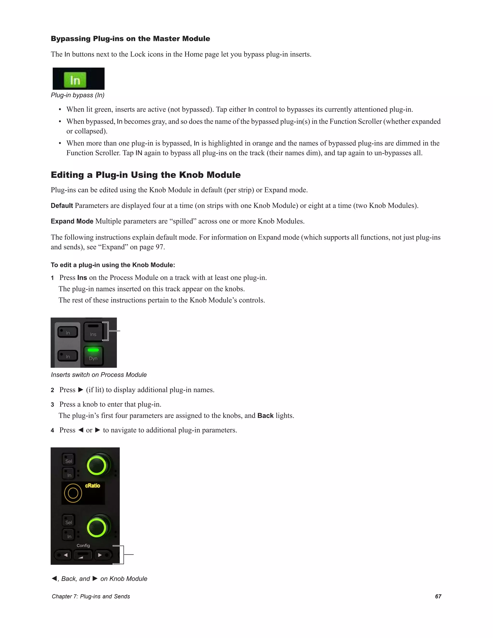 Chapter 7: Plug-ins and Sends 67
Bypassing Plug-ins on the Master Module
The In buttons next to the Lock icons in the Home page let you bypass plug-in inserts.
• When lit green, inserts are active (not bypassed). Tap either In control to bypasses its currently attentioned plug-in.
• When bypassed, In becomes gray, and so does the name of the bypassed plug-in(s) in the Function Scroller (whether expanded
or collapsed).
• When more than one plug-in is bypassed, In is highlighted in orange and the names of bypassed plug-ins are dimmed in the
Function Scroller. Tap IN again to bypass all plug-ins on the track (their names dim), and tap again to un-bypasses all.
Editing a Plug-in Using the Knob Module
Plug-ins can be edited using the Knob Module in default (per strip) or Expand mode.
Default Parameters are displayed four at a time (on strips with one Knob Module) or eight at a time (two Knob Modules).
Expand Mode Multiple parameters are “spilled” across one or more Knob Modules.
The following instructions explain default mode. For information on Expand mode (which supports all functions, not just plug-ins
and sends), see “Expand” on page 97.
To edit a plug-in using the Knob Module:
1 Press Ins on the Process Module on a track with at least one plug-in.
The plug-in names inserted on this track appear on the knobs.
The rest of these instructions pertain to the Knob Module’s controls.
2 Press ► (if lit) to display additional plug-in names.
3 Press a knob to enter that plug-in.
The plug-in’s first four parameters are assigned to the knobs, and Back lights.
4 Press ◄ or ► to navigate to additional plug-in parameters.
Plug-in bypass (In)
Inserts switch on Process Module
◄, Back, and ► on Knob Module
 