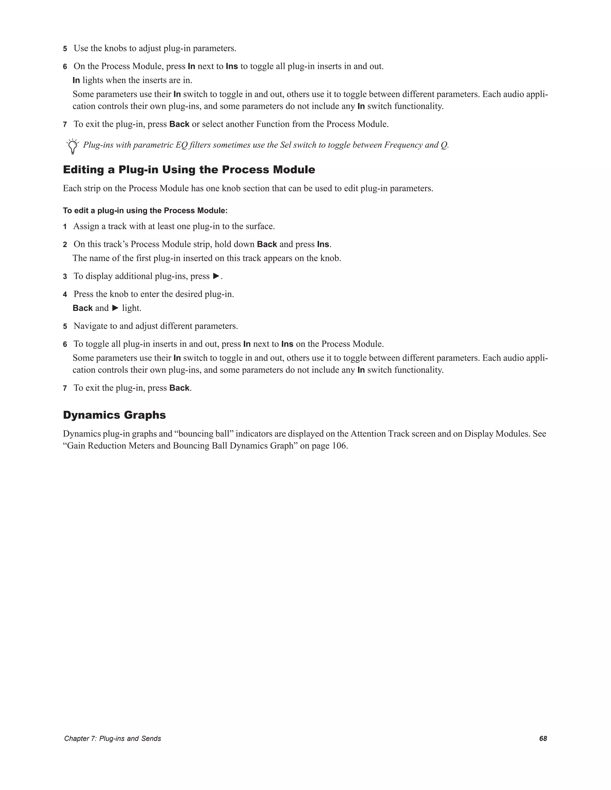 Chapter 7: Plug-ins and Sends 68
5 Use the knobs to adjust plug-in parameters.
6 On the Process Module, press In next to Ins to toggle all plug-in inserts in and out.
In lights when the inserts are in.
Some parameters use their In switch to toggle in and out, others use it to toggle between different parameters. Each audio appli-
cation controls their own plug-ins, and some parameters do not include any In switch functionality.
7 To exit the plug-in, press Back or select another Function from the Process Module.
Editing a Plug-in Using the Process Module
Each strip on the Process Module has one knob section that can be used to edit plug-in parameters.
To edit a plug-in using the Process Module:
1 Assign a track with at least one plug-in to the surface.
2 On this track’s Process Module strip, hold down Back and press Ins.
The name of the first plug-in inserted on this track appears on the knob.
3 To display additional plug-ins, press ►.
4 Press the knob to enter the desired plug-in.
Back and ► light.
5 Navigate to and adjust different parameters.
6 To toggle all plug-in inserts in and out, press In next to Ins on the Process Module.
Some parameters use their In switch to toggle in and out, others use it to toggle between different parameters. Each audio appli-
cation controls their own plug-ins, and some parameters do not include any In switch functionality.
7 To exit the plug-in, press Back.
Dynamics Graphs
Dynamics plug-in graphs and “bouncing ball” indicators are displayed on the Attention Track screen and on Display Modules. See
“Gain Reduction Meters and Bouncing Ball Dynamics Graph” on page 106.
Plug-ins with parametric EQ filters sometimes use the Sel switch to toggle between Frequency and Q.
 