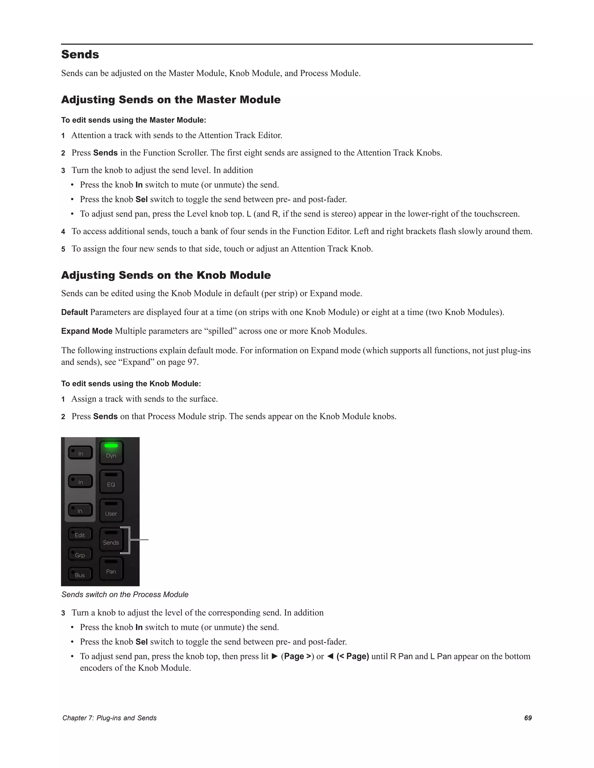 Chapter 7: Plug-ins and Sends 69
Sends
Sends can be adjusted on the Master Module, Knob Module, and Process Module.
Adjusting Sends on the Master Module
To edit sends using the Master Module:
1 Attention a track with sends to the Attention Track Editor.
2 Press Sends in the Function Scroller. The first eight sends are assigned to the Attention Track Knobs.
3 Turn the knob to adjust the send level. In addition
• Press the knob In switch to mute (or unmute) the send.
• Press the knob Sel switch to toggle the send between pre- and post-fader.
• To adjust send pan, press the Level knob top. L (and R, if the send is stereo) appear in the lower-right of the touchscreen.
4 To access additional sends, touch a bank of four sends in the Function Editor. Left and right brackets flash slowly around them.
5 To assign the four new sends to that side, touch or adjust an Attention Track Knob.
Adjusting Sends on the Knob Module
Sends can be edited using the Knob Module in default (per strip) or Expand mode.
Default Parameters are displayed four at a time (on strips with one Knob Module) or eight at a time (two Knob Modules).
Expand Mode Multiple parameters are “spilled” across one or more Knob Modules.
The following instructions explain default mode. For information on Expand mode (which supports all functions, not just plug-ins
and sends), see “Expand” on page 97.
To edit sends using the Knob Module:
1 Assign a track with sends to the surface.
2 Press Sends on that Process Module strip. The sends appear on the Knob Module knobs.
3 Turn a knob to adjust the level of the corresponding send. In addition
• Press the knob In switch to mute (or unmute) the send.
• Press the knob Sel switch to toggle the send between pre- and post-fader.
• To adjust send pan, press the knob top, then press lit ► (Page >) or ◄ (< Page) until R Pan and L Pan appear on the bottom
encoders of the Knob Module.
Sends switch on the Process Module
 