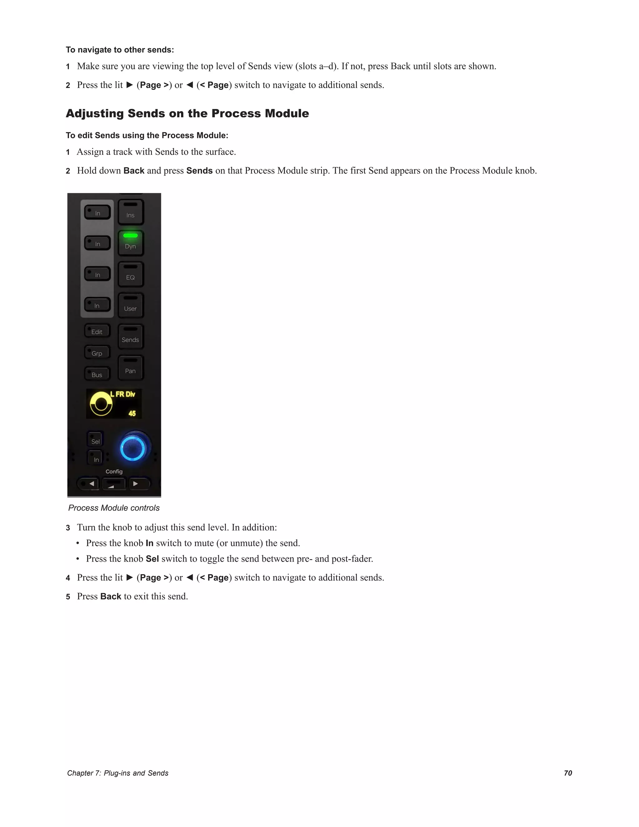 Chapter 7: Plug-ins and Sends 70
To navigate to other sends:
1 Make sure you are viewing the top level of Sends view (slots a–d). If not, press Back until slots are shown.
2 Press the lit ► (Page >) or ◄ (< Page) switch to navigate to additional sends.
Adjusting Sends on the Process Module
To edit Sends using the Process Module:
1 Assign a track with Sends to the surface.
2 Hold down Back and press Sends on that Process Module strip. The first Send appears on the Process Module knob.
3 Turn the knob to adjust this send level. In addition:
• Press the knob In switch to mute (or unmute) the send.
• Press the knob Sel switch to toggle the send between pre- and post-fader.
4 Press the lit ► (Page >) or ◄ (< Page) switch to navigate to additional sends.
5 Press Back to exit this send.
Process Module controls
 