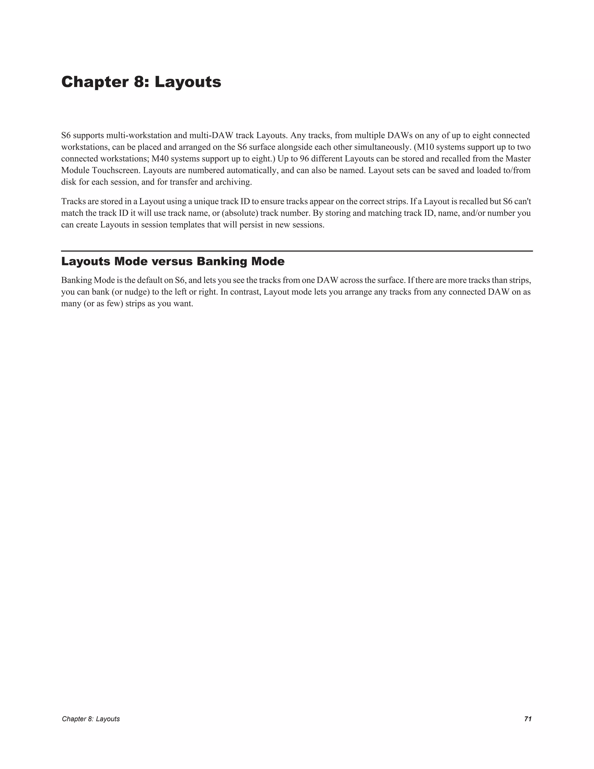 Chapter 8: Layouts 71
Chapter 8: Layouts
S6 supports multi-workstation and multi-DAW track Layouts. Any tracks, from multiple DAWs on any of up to eight connected
workstations, can be placed and arranged on the S6 surface alongside each other simultaneously. (M10 systems support up to two
connected workstations; M40 systems support up to eight.) Up to 96 different Layouts can be stored and recalled from the Master
Module Touchscreen. Layouts are numbered automatically, and can also be named. Layout sets can be saved and loaded to/from
disk for each session, and for transfer and archiving.
Tracks are stored in a Layout using a unique track ID to ensure tracks appear on the correct strips. If a Layout is recalled but S6 can't
match the track ID it will use track name, or (absolute) track number. By storing and matching track ID, name, and/or number you
can create Layouts in session templates that will persist in new sessions.
Layouts Mode versus Banking Mode
Banking Mode is the default on S6, and lets you see the tracks from one DAW across the surface. If there are more tracks than strips,
you can bank (or nudge) to the left or right. In contrast, Layout mode lets you arrange any tracks from any connected DAW on as
many (or as few) strips as you want.
 